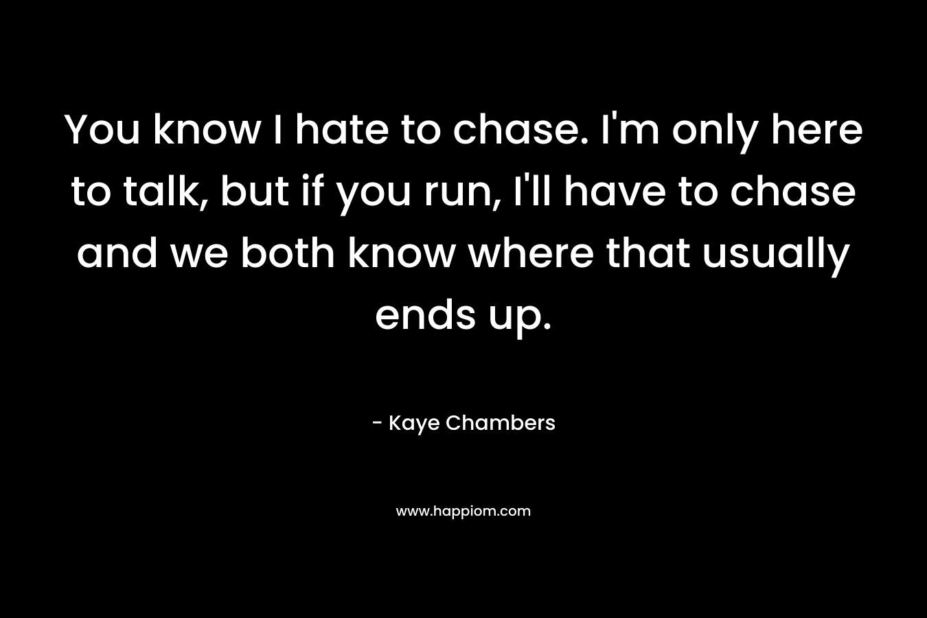 You know I hate to chase. I'm only here to talk, but if you run, I'll have to chase and we both know where that usually ends up.