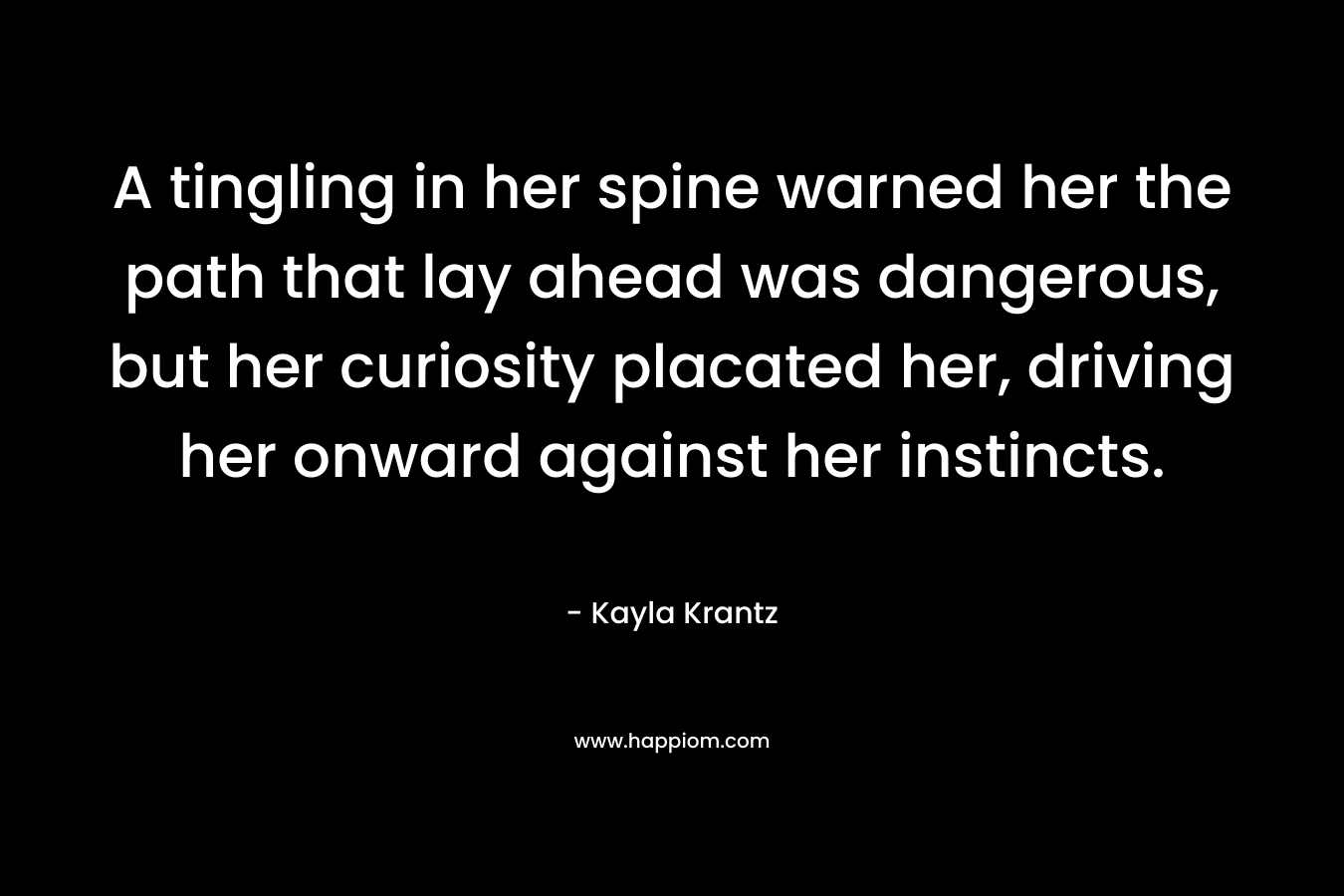 A tingling in her spine warned her the path that lay ahead was dangerous, but her curiosity placated her, driving her onward against her instincts. – Kayla Krantz