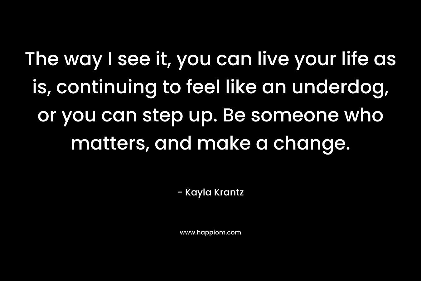 The way I see it, you can live your life as is, continuing to feel like an underdog, or you can step up. Be someone who matters, and make a change. – Kayla Krantz
