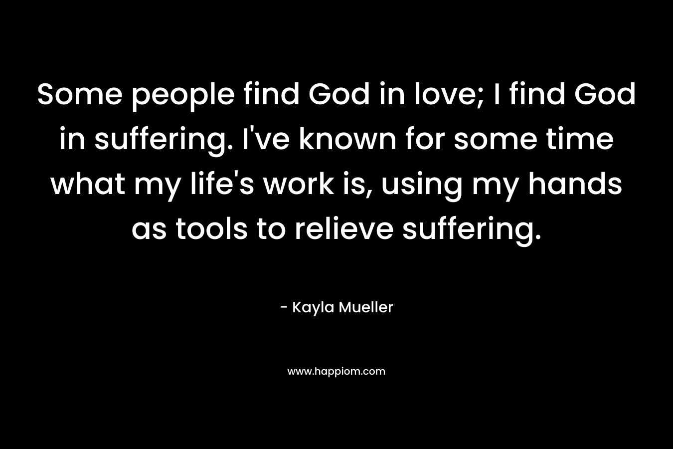 Some people find God in love; I find God in suffering. I've known for some time what my life's work is, using my hands as tools to relieve suffering.