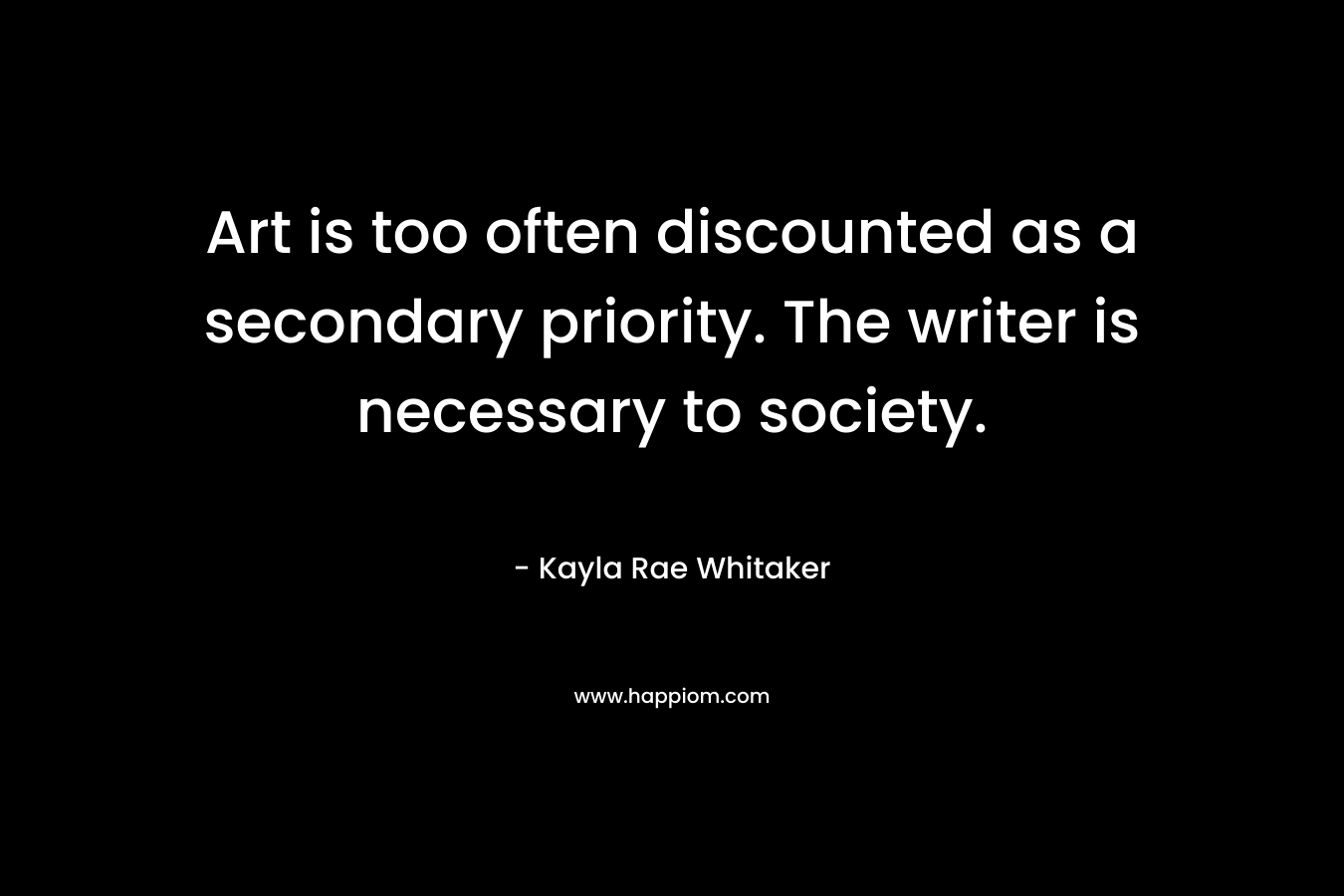 Art is too often discounted as a secondary priority. The writer is necessary to society. – Kayla Rae Whitaker