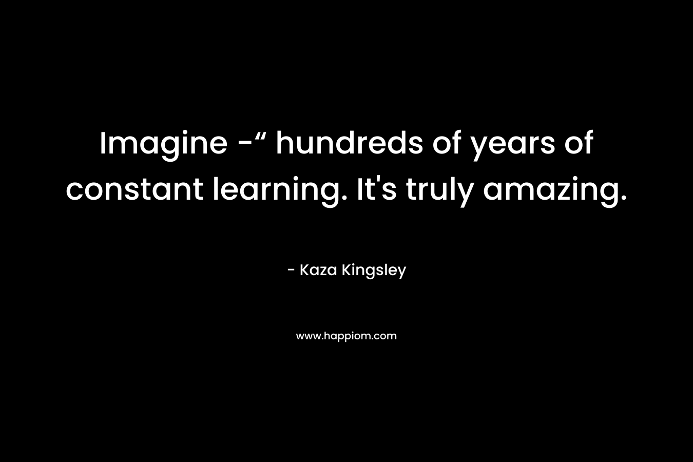 Imagine -“ hundreds of years of constant learning. It's truly amazing.