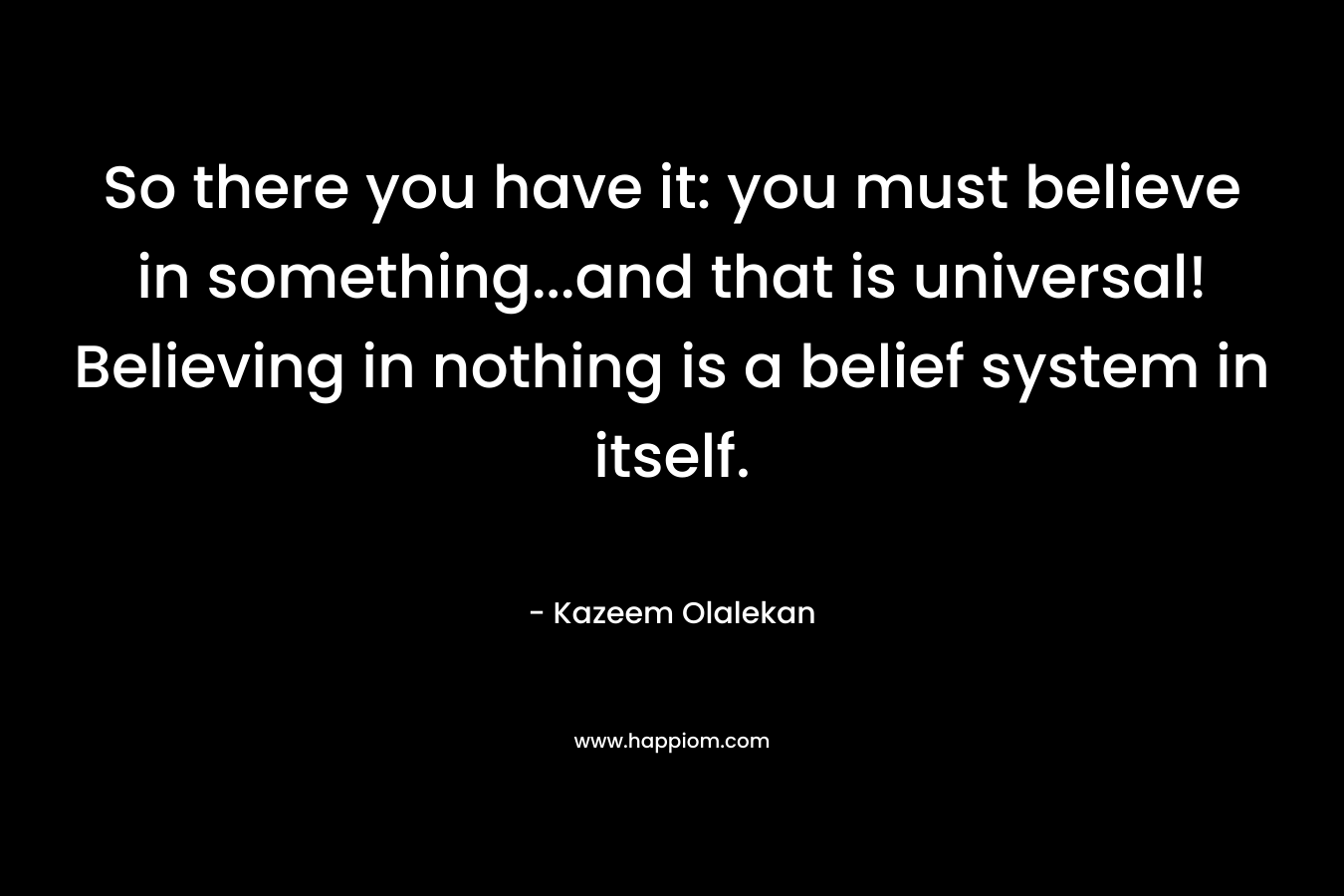 So there you have it: you must believe in something...and that is universal! Believing in nothing is a belief system in itself.