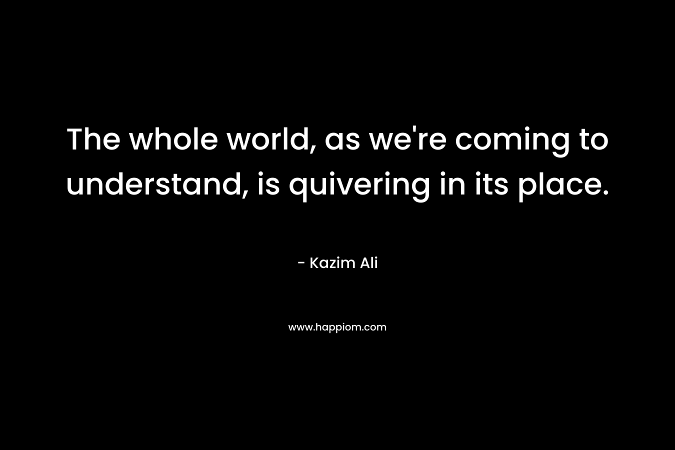The whole world, as we’re coming to understand, is quivering in its place. – Kazim Ali