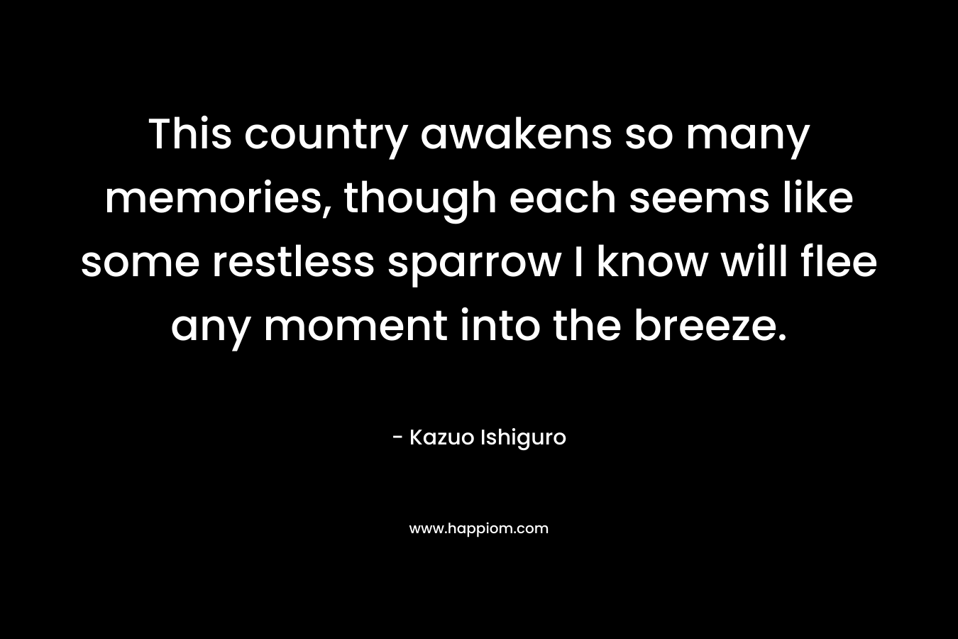 This country awakens so many memories, though each seems like some restless sparrow I know will flee any moment into the breeze. – Kazuo Ishiguro