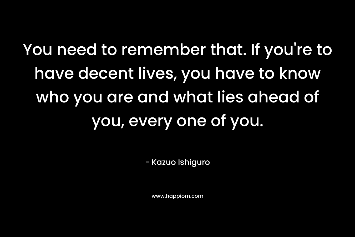 You need to remember that. If you’re to have decent lives, you have to know who you are and what lies ahead of you, every one of you. – Kazuo Ishiguro