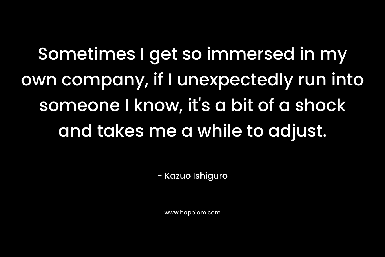 Sometimes I get so immersed in my own company, if I unexpectedly run into someone I know, it’s a bit of a shock and takes me a while to adjust. – Kazuo Ishiguro