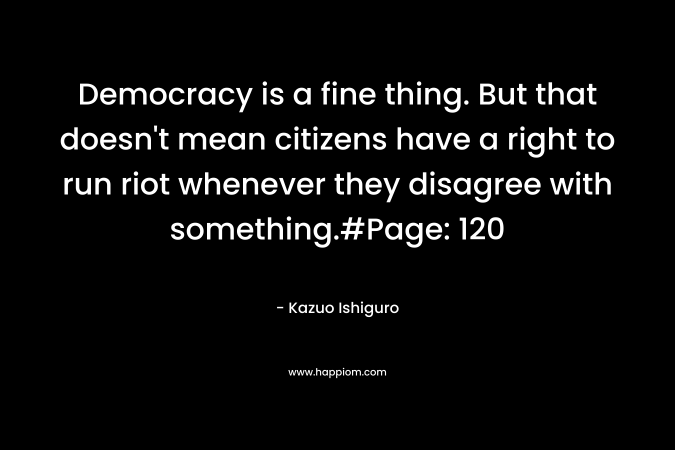 Democracy is a fine thing. But that doesn’t mean citizens have a right to run riot whenever they disagree with something.#Page: 120 – Kazuo Ishiguro