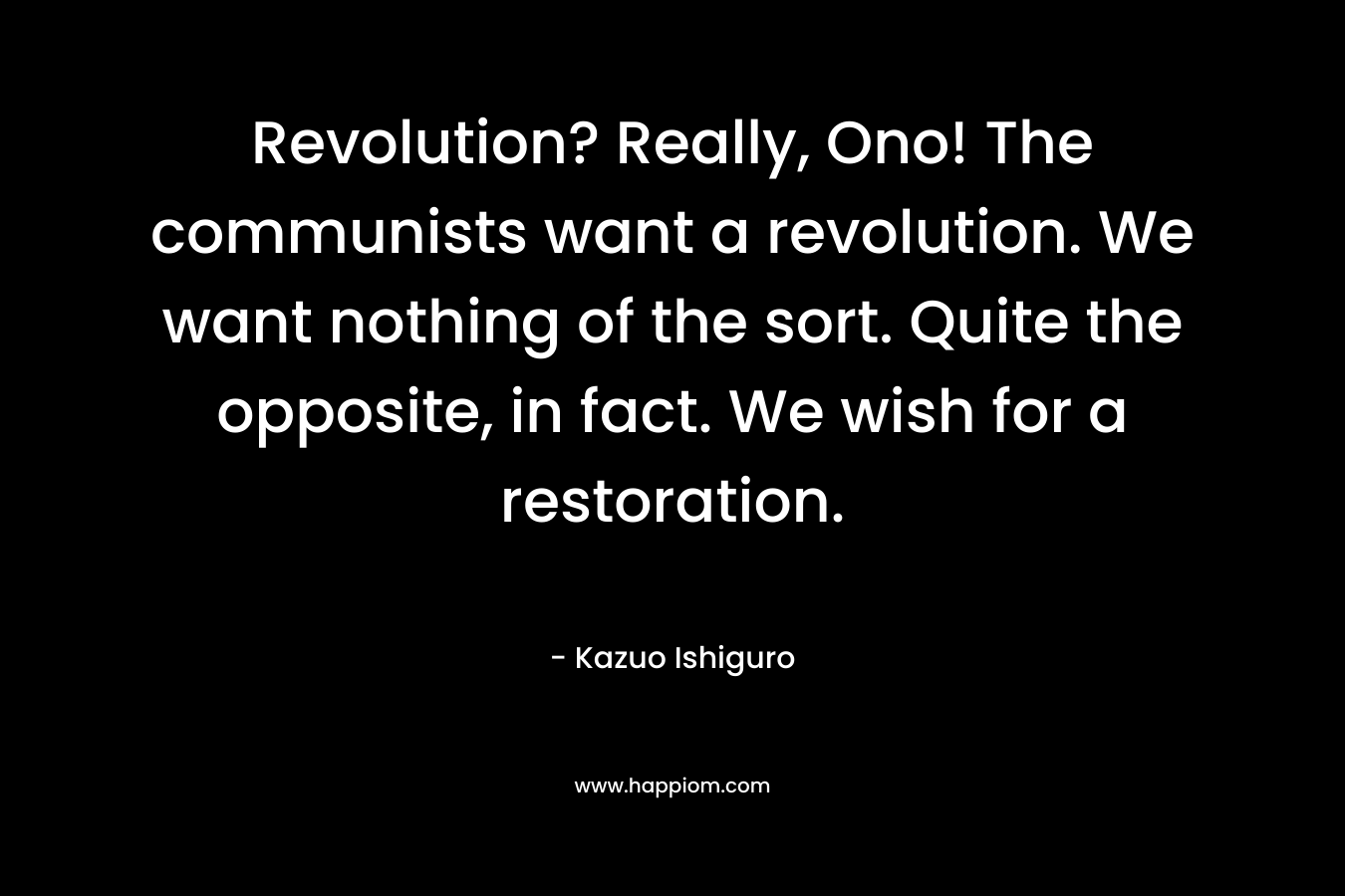 Revolution? Really, Ono! The communists want a revolution. We want nothing of the sort. Quite the opposite, in fact. We wish for a restoration. – Kazuo Ishiguro