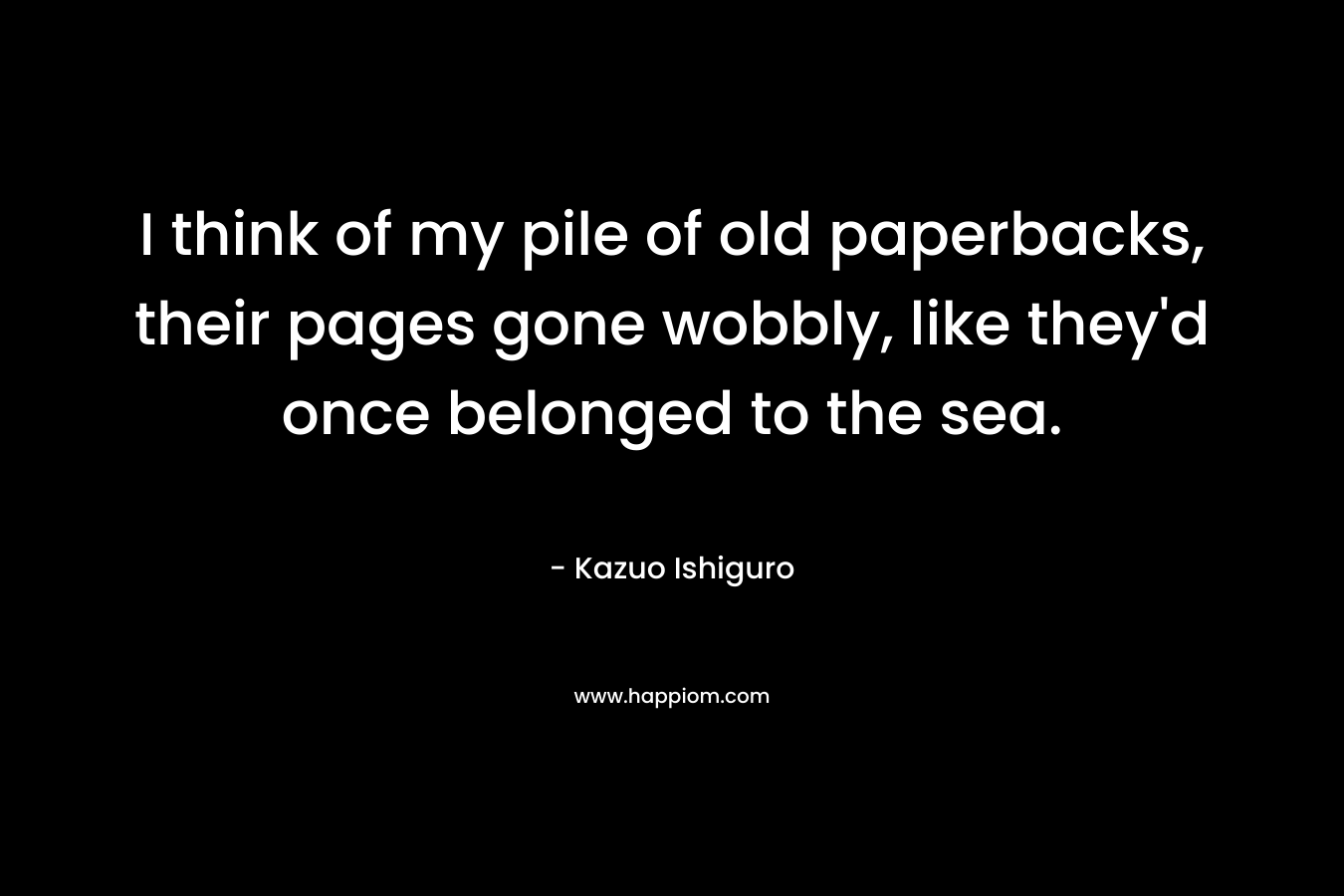 I think of my pile of old paperbacks, their pages gone wobbly, like they’d once belonged to the sea. – Kazuo Ishiguro