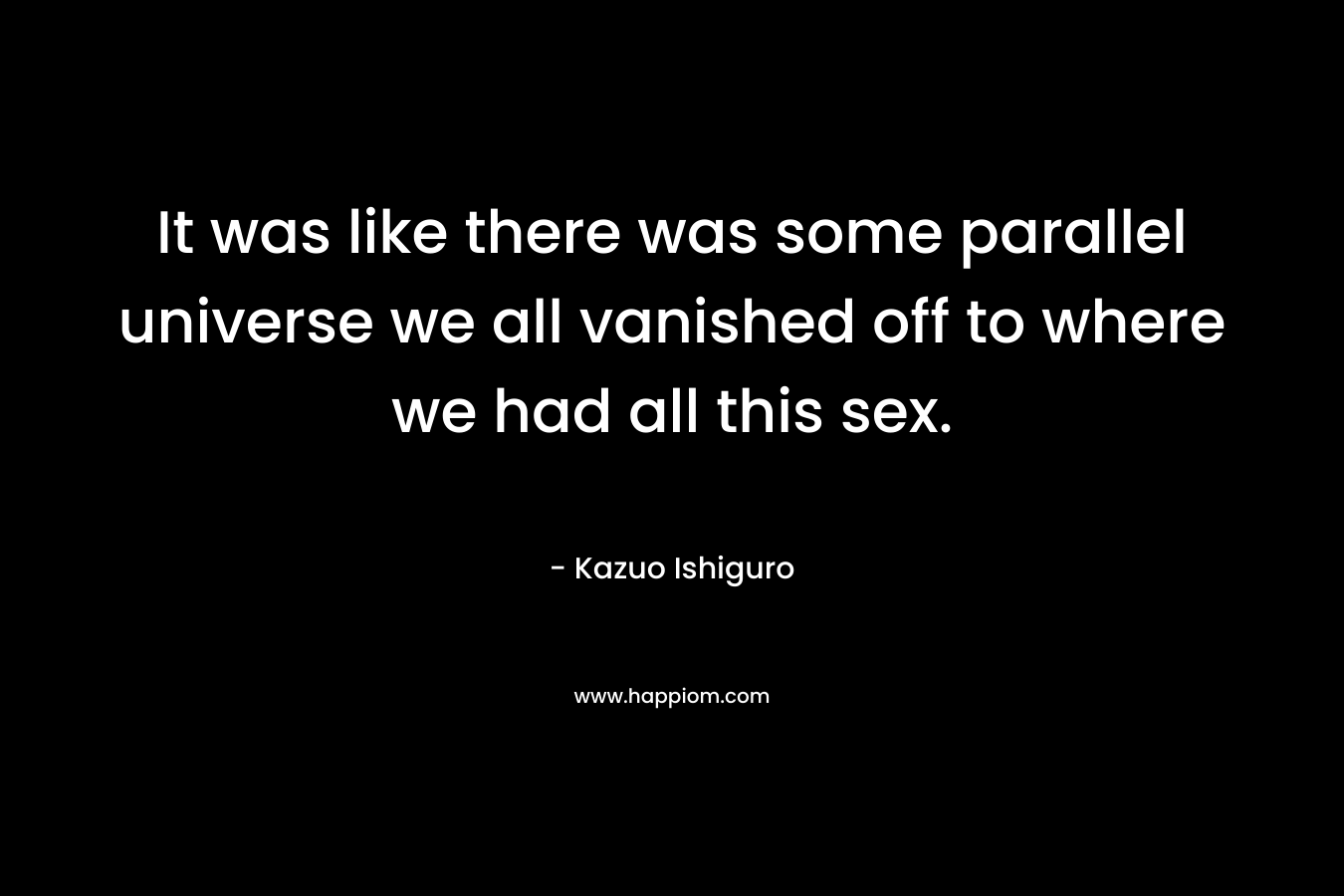 It was like there was some parallel universe we all vanished off to where we had all this sex. – Kazuo Ishiguro