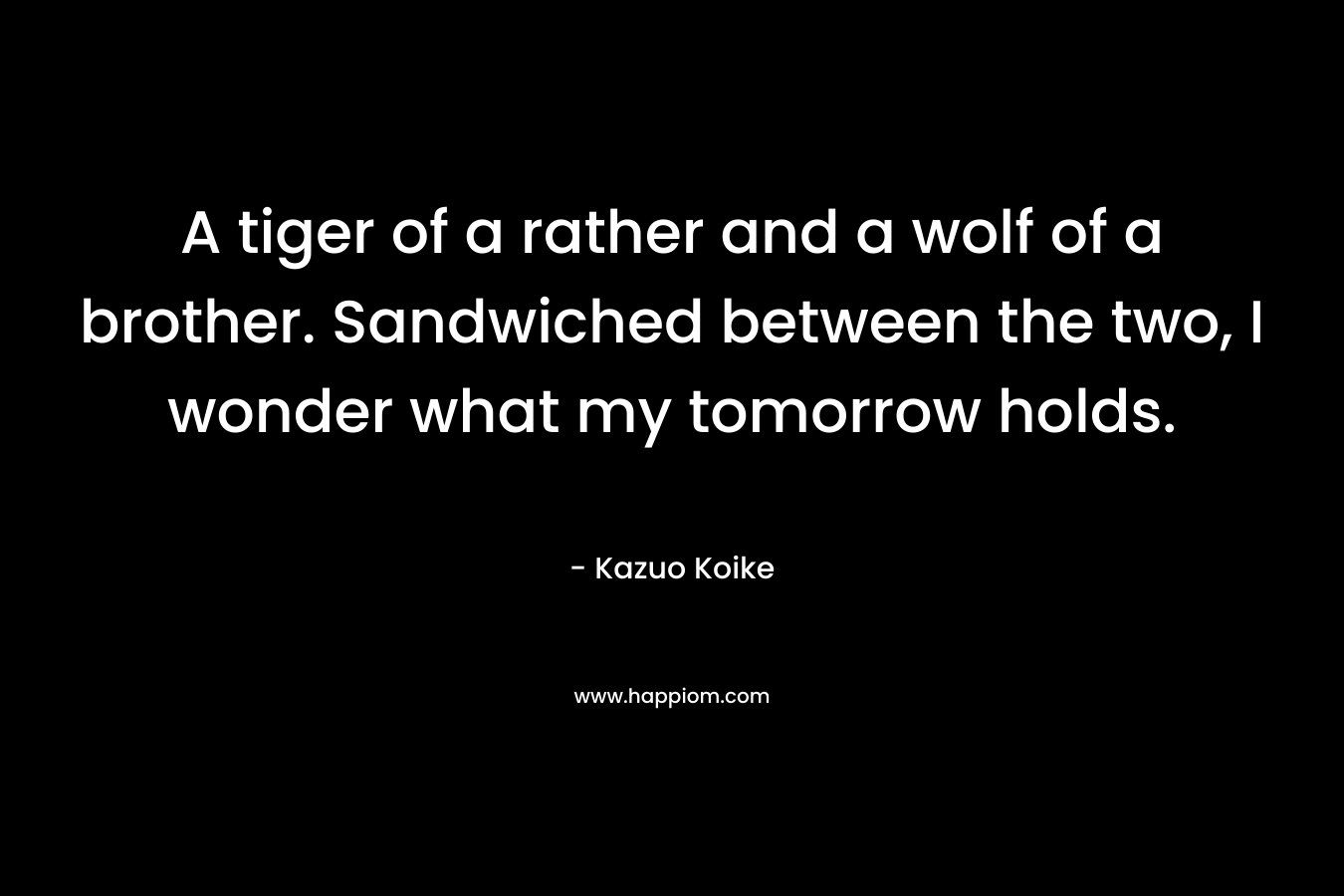 A tiger of a rather and a wolf of a brother. Sandwiched between the two, I wonder what my tomorrow holds. – Kazuo Koike
