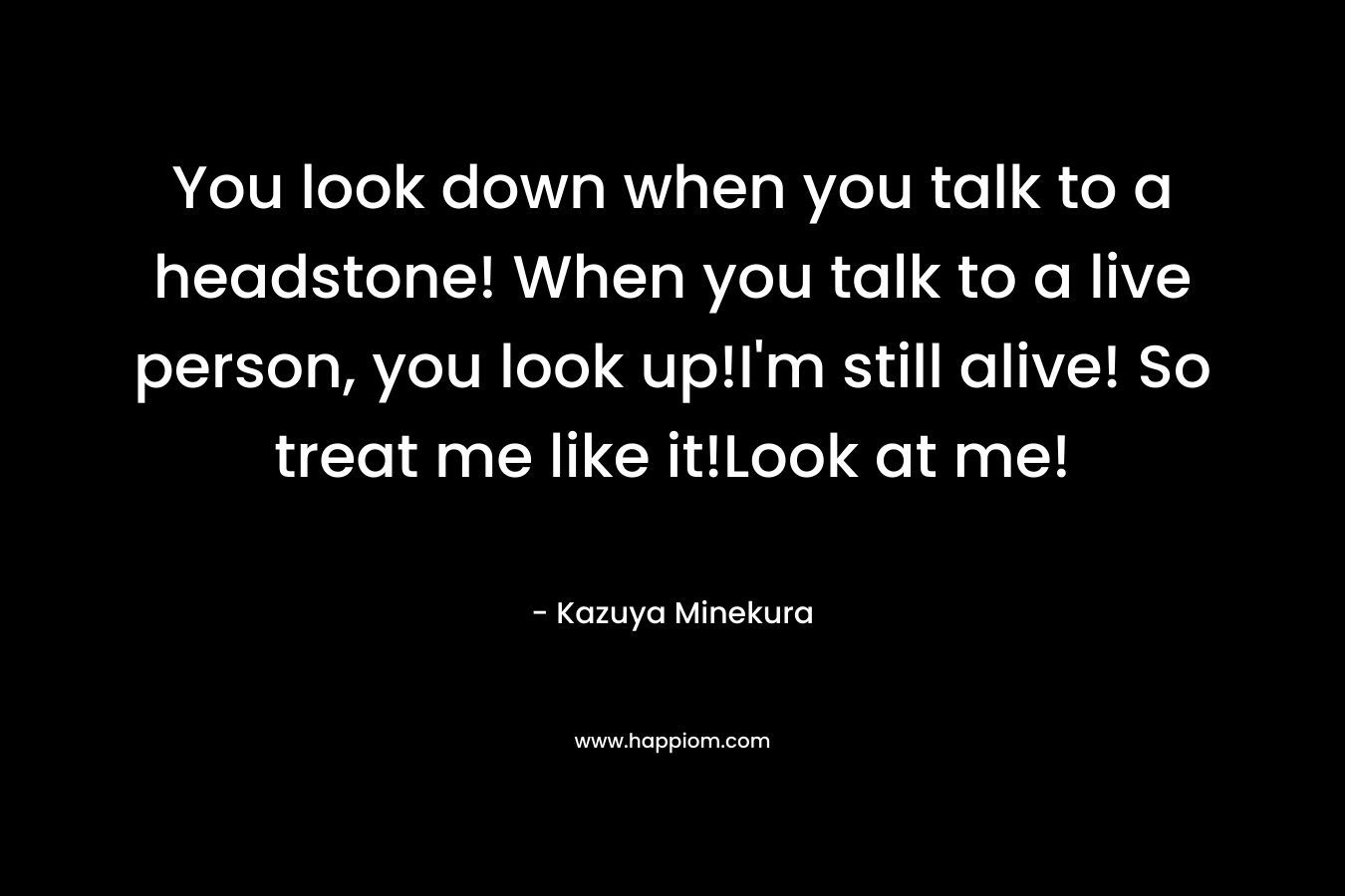 You look down when you talk to a headstone! When you talk to a live person, you look up!I'm still alive! So treat me like it!Look at me!