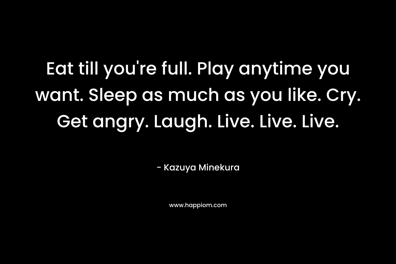 Eat till you're full. Play anytime you want. Sleep as much as you like. Cry. Get angry. Laugh. Live. Live. Live.