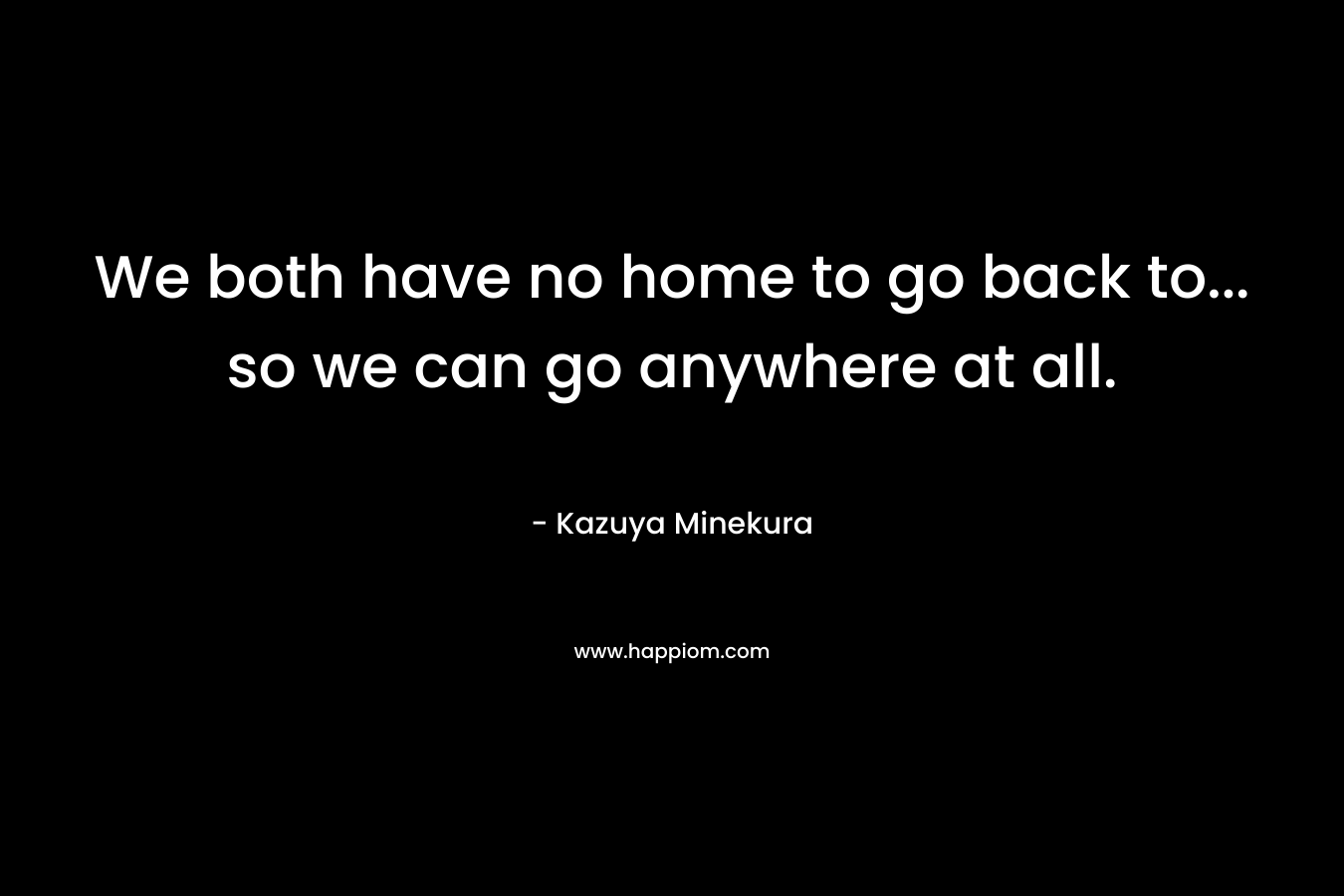 We both have no home to go back to... so we can go anywhere at all.