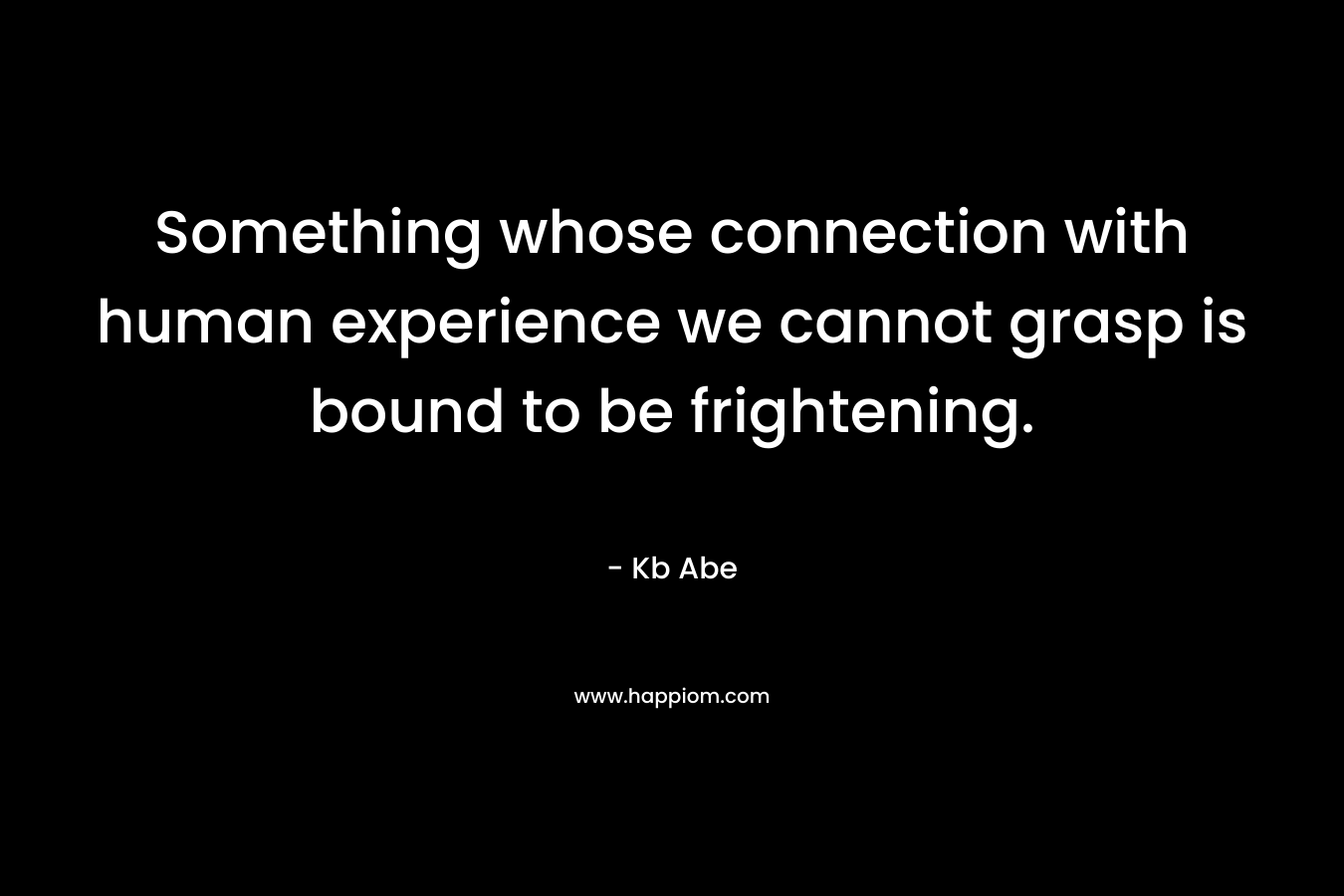 Something whose connection with human experience we cannot grasp is bound to be frightening. – Kb Abe