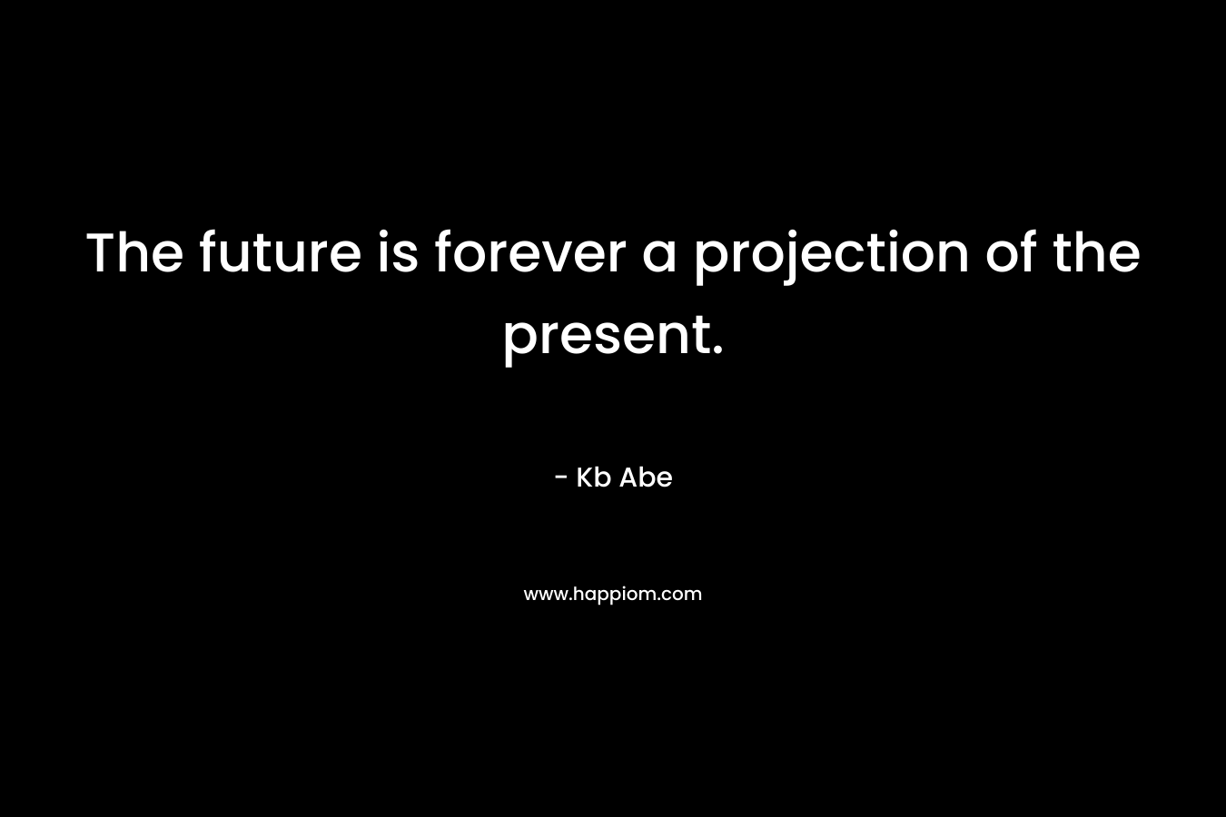 The future is forever a projection of the present. – Kb Abe