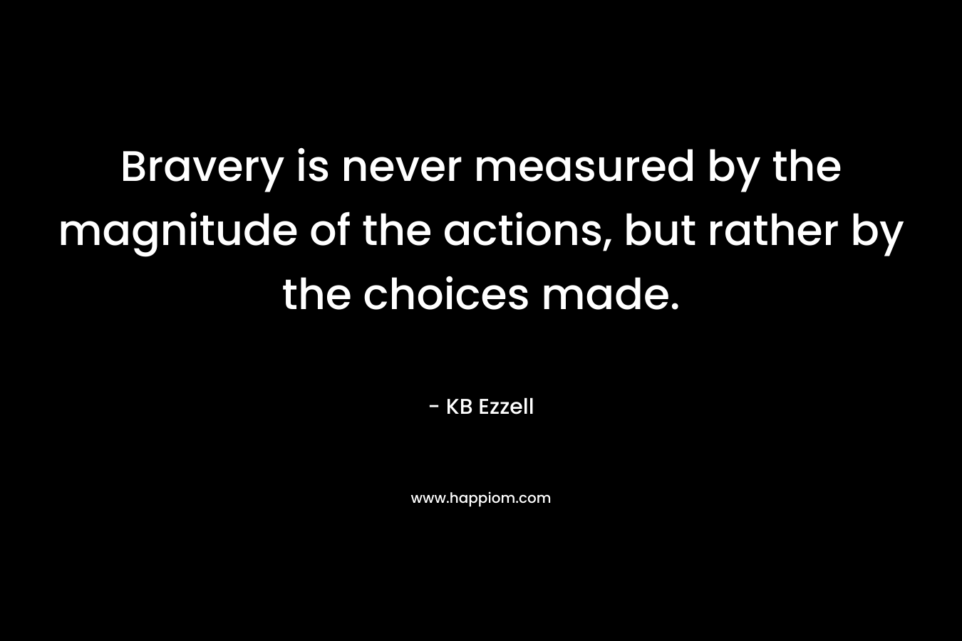 Bravery is never measured by the magnitude of the actions, but rather by the choices made. – KB Ezzell