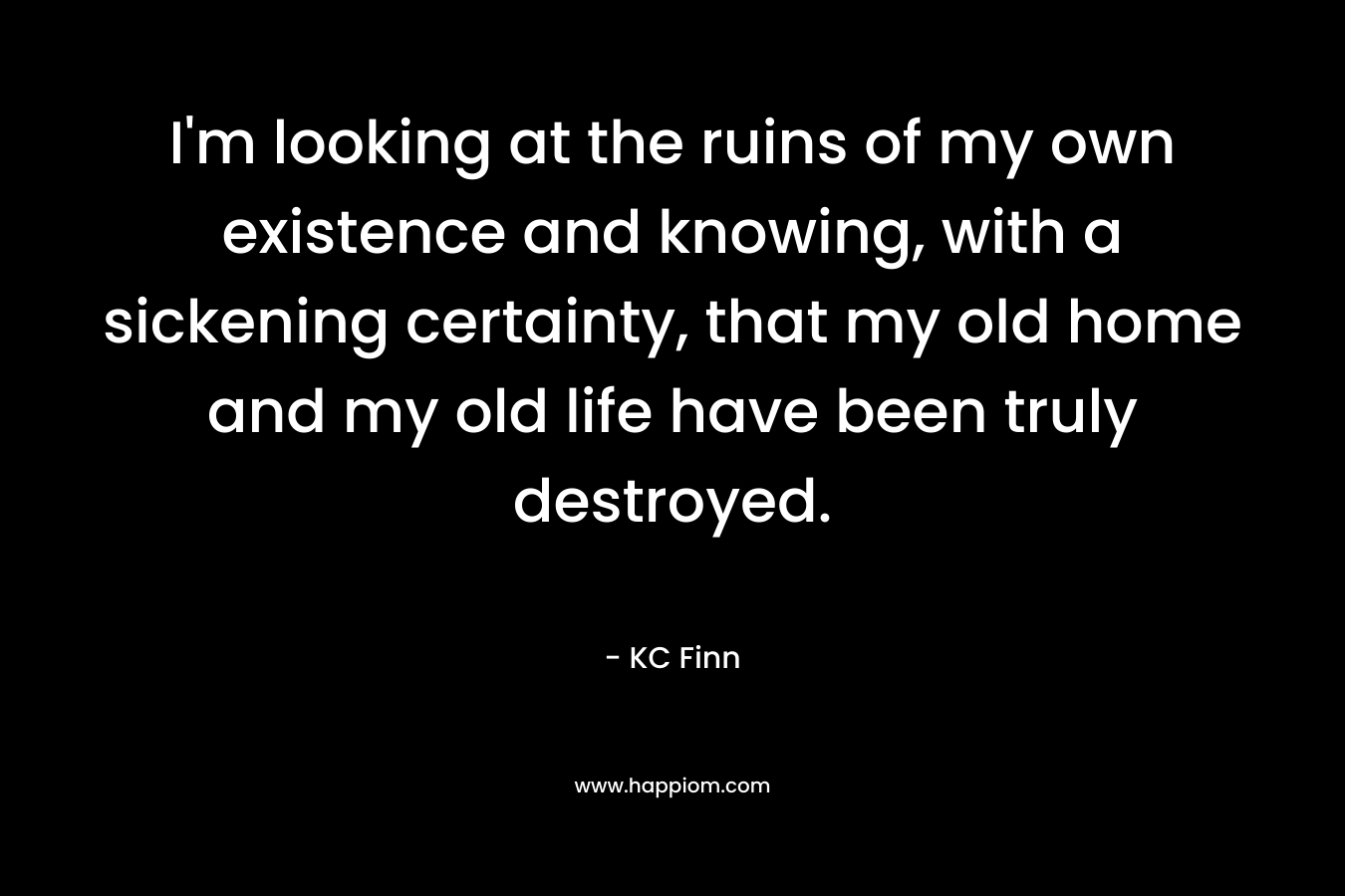 I’m looking at the ruins of my own existence and knowing, with a sickening certainty, that my old home and my old life have been truly destroyed. – KC Finn