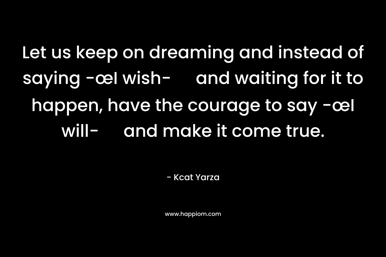 Let us keep on dreaming and instead of saying -œI wish- and waiting for it to happen, have the courage to say -œI will- and make it come true. – Kcat Yarza