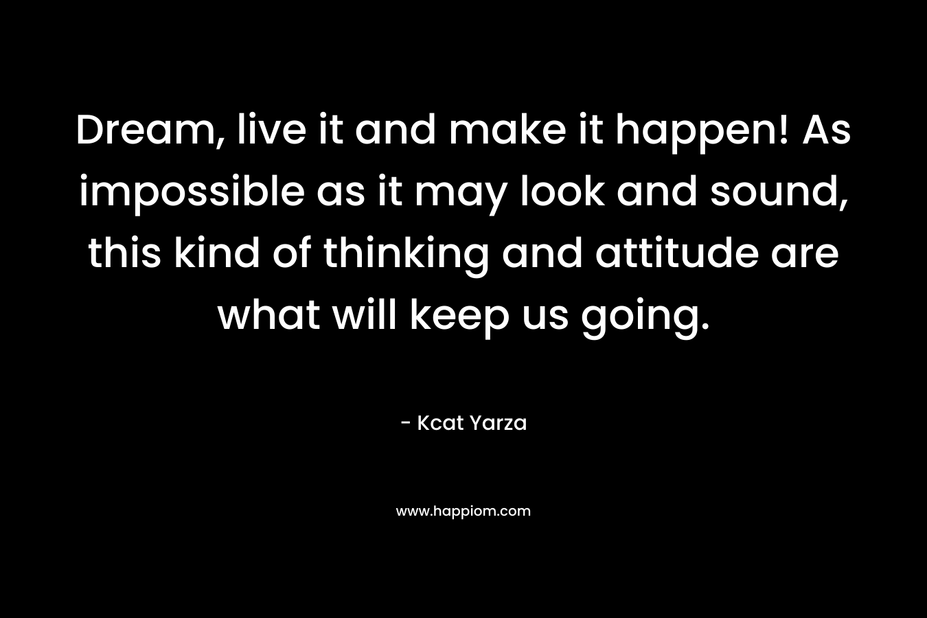 Dream, live it and make it happen! As impossible as it may look and sound, this kind of thinking and attitude are what will keep us going. – Kcat Yarza