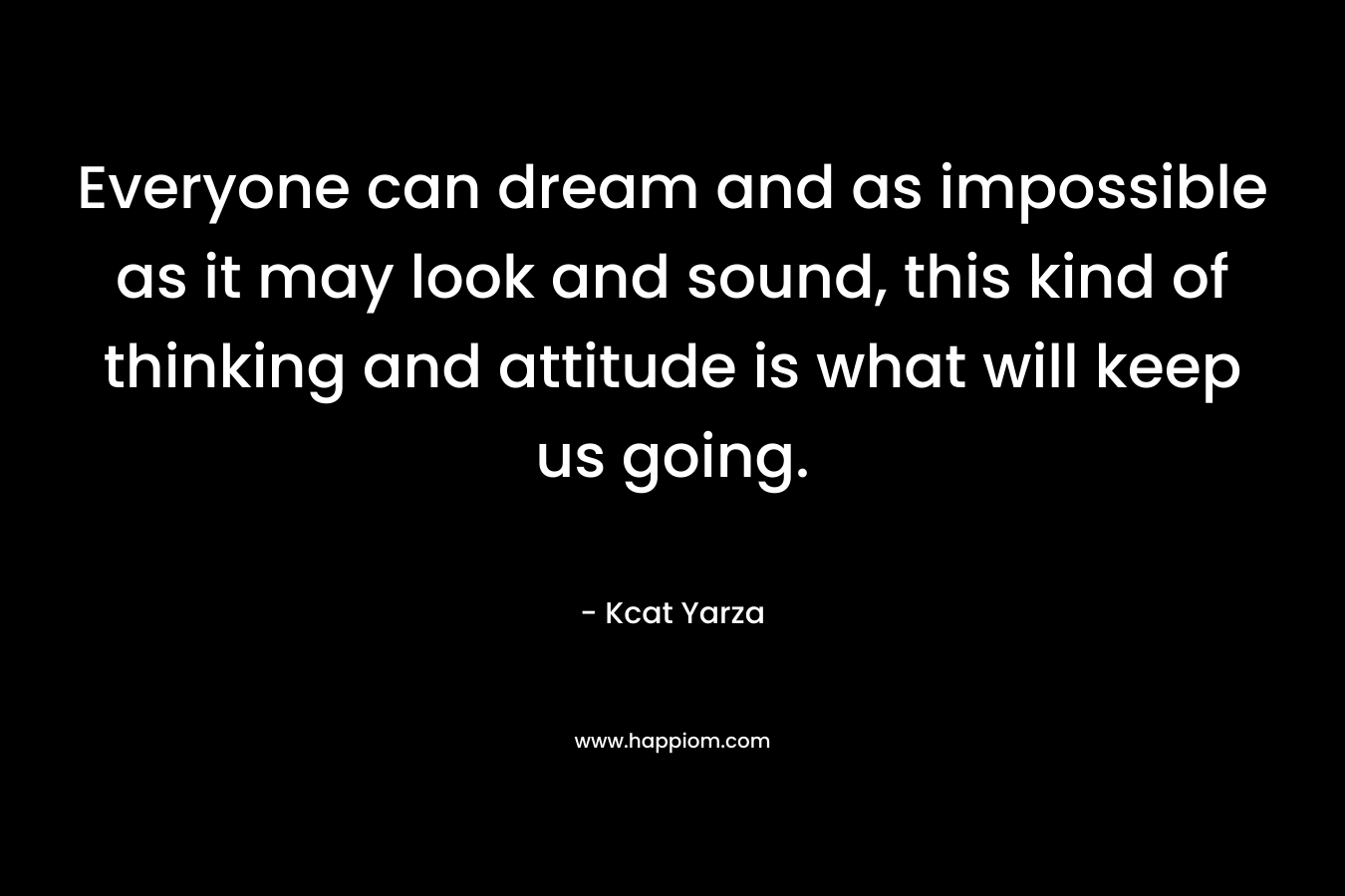 Everyone can dream and as impossible as it may look and sound, this kind of thinking and attitude is what will keep us going. – Kcat Yarza