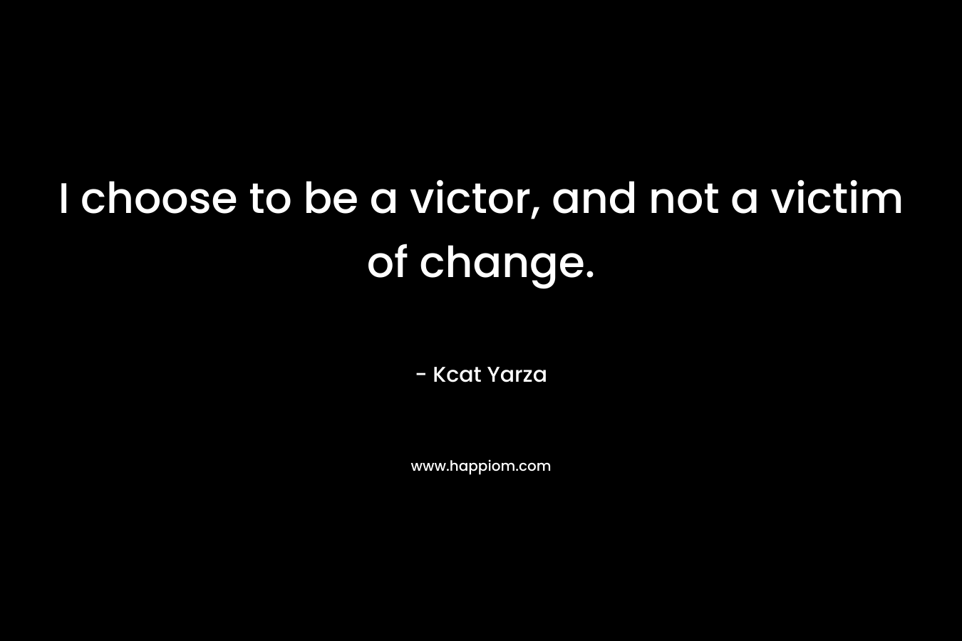 I choose to be a victor, and not a victim of change. – Kcat Yarza