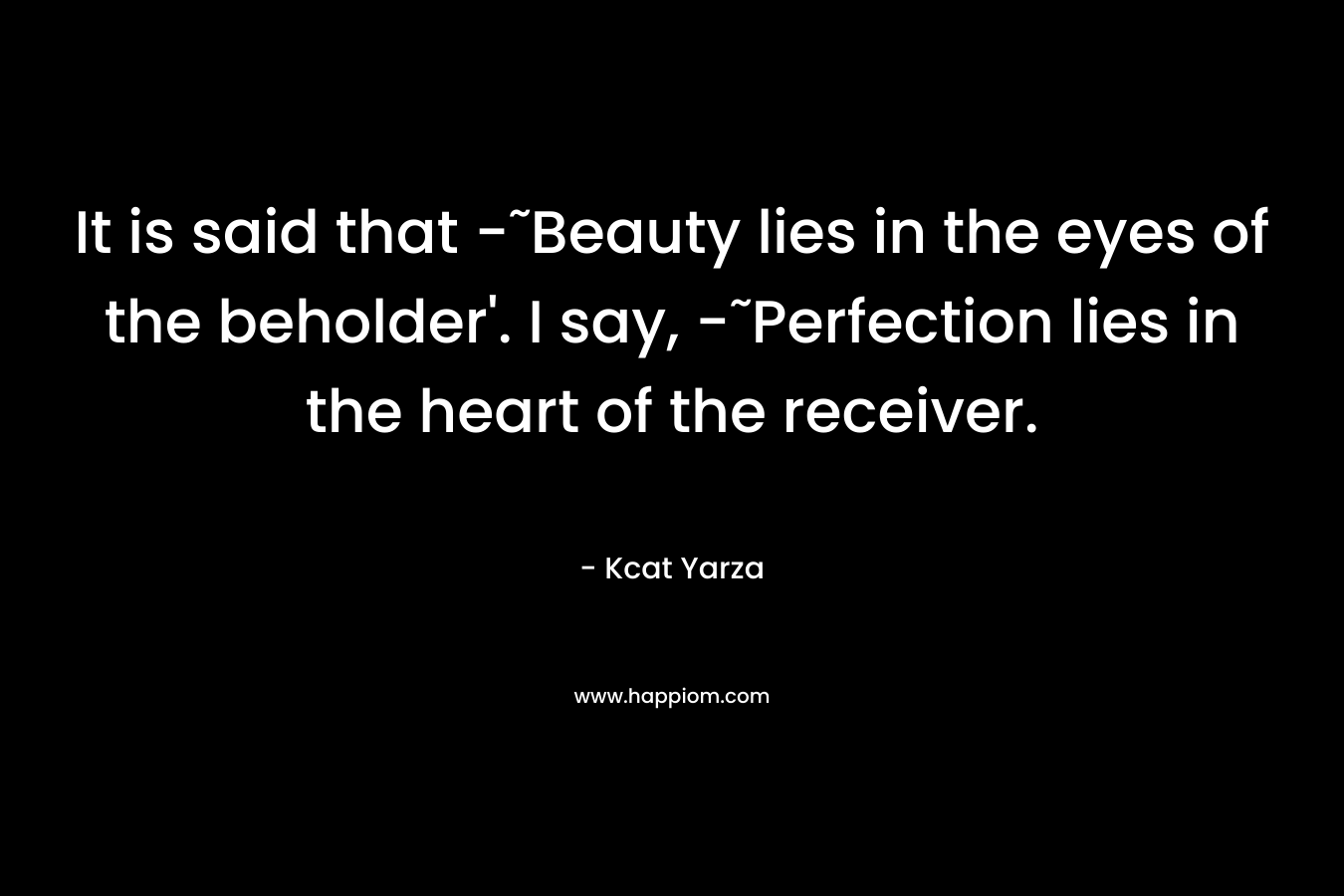 It is said that -˜Beauty lies in the eyes of the beholder’. I say, -˜Perfection lies in the heart of the receiver. – Kcat Yarza