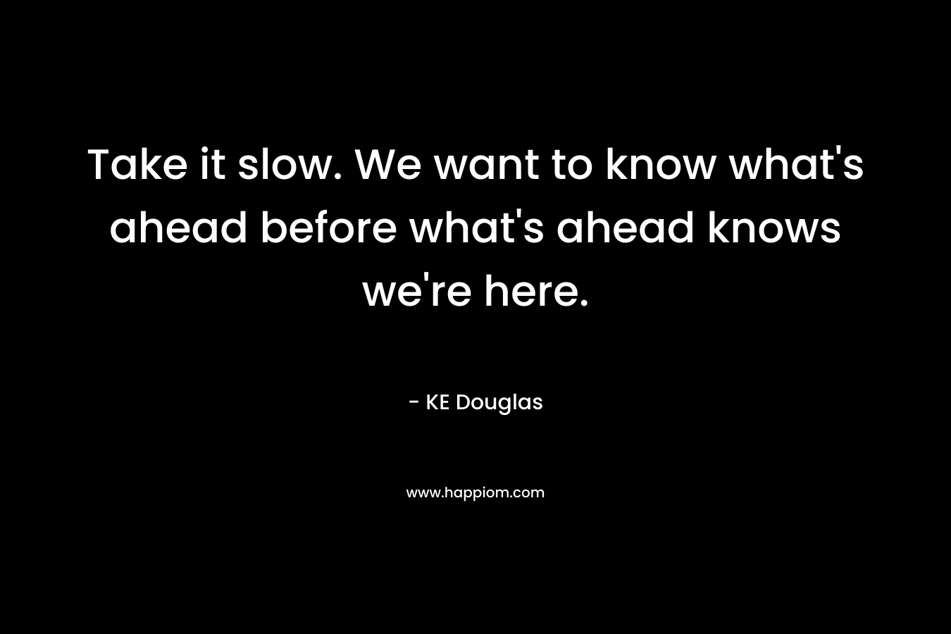 Take it slow. We want to know what's ahead before what's ahead knows we're here.