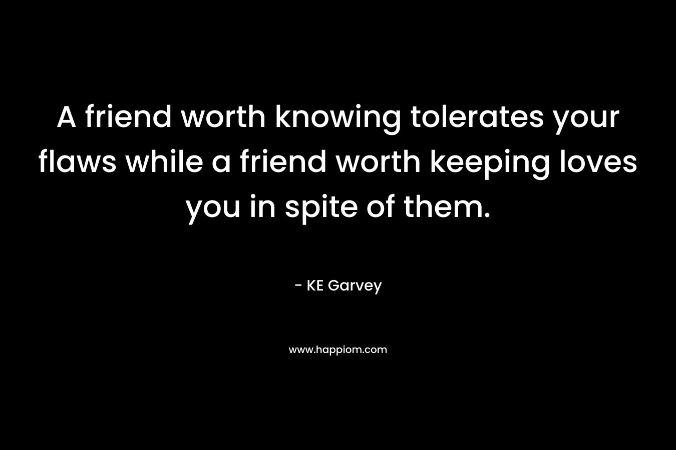 A friend worth knowing tolerates your flaws while a friend worth keeping loves you in spite of them. – KE Garvey