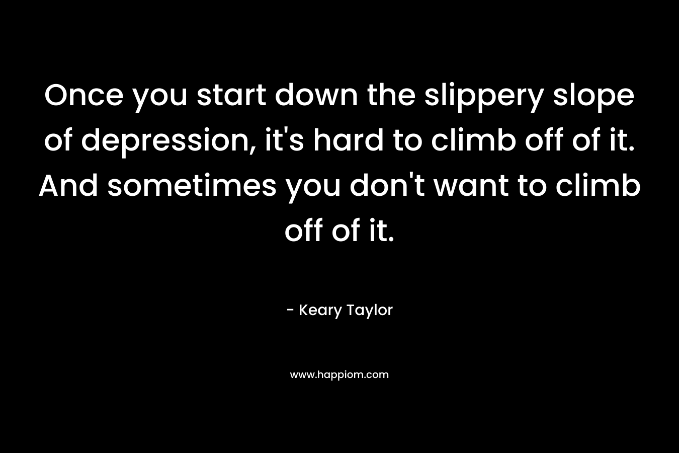 Once you start down the slippery slope of depression, it's hard to climb off of it. And sometimes you don't want to climb off of it.