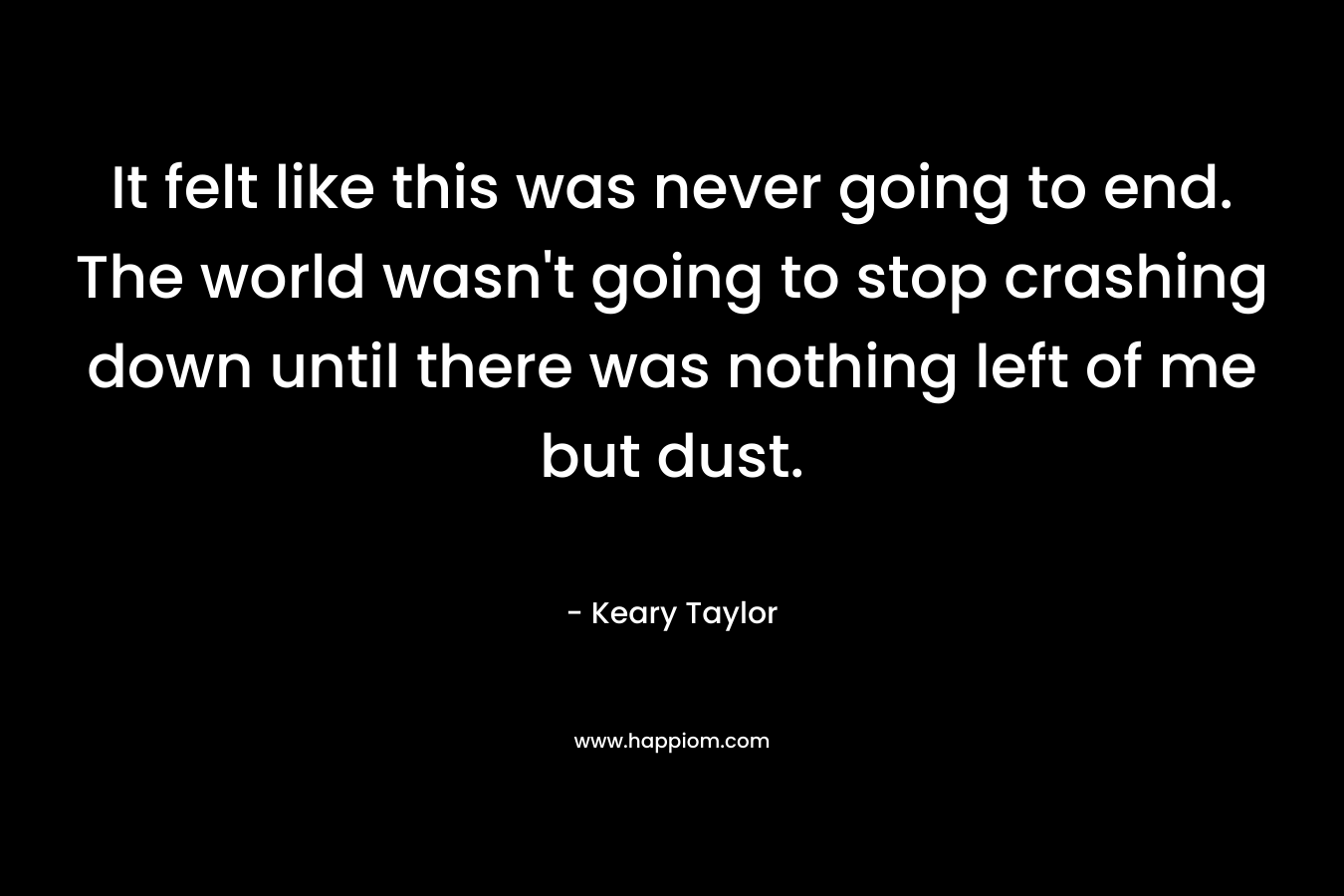 It felt like this was never going to end. The world wasn’t going to stop crashing down until there was nothing left of me but dust. – Keary Taylor