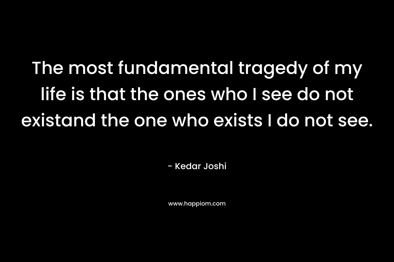 The most fundamental tragedy of my life is that the ones who I see do not existand the one who exists I do not see. – Kedar Joshi