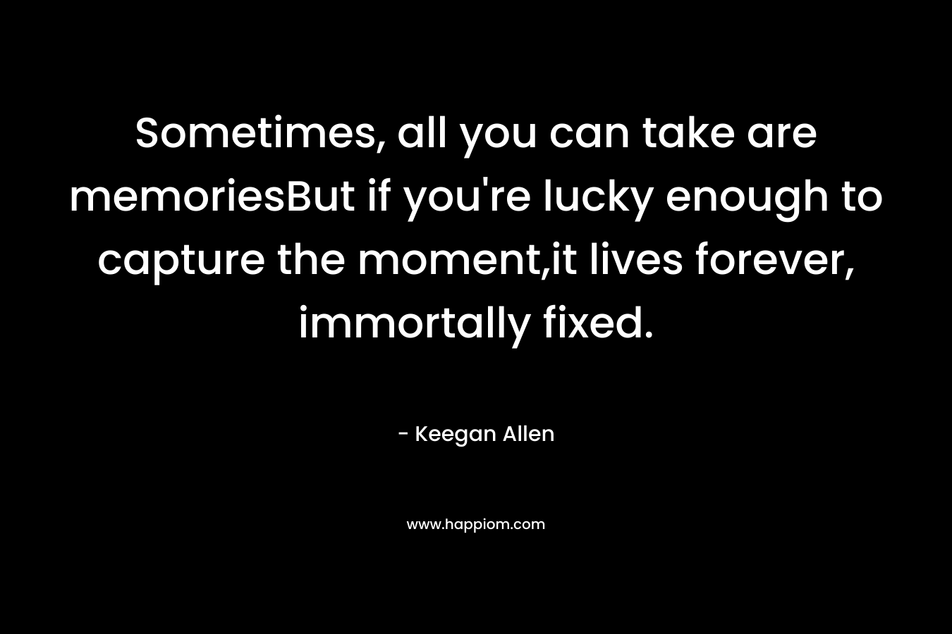 Sometimes, all you can take are memoriesBut if you’re lucky enough to capture the moment,it lives forever, immortally fixed. – Keegan Allen