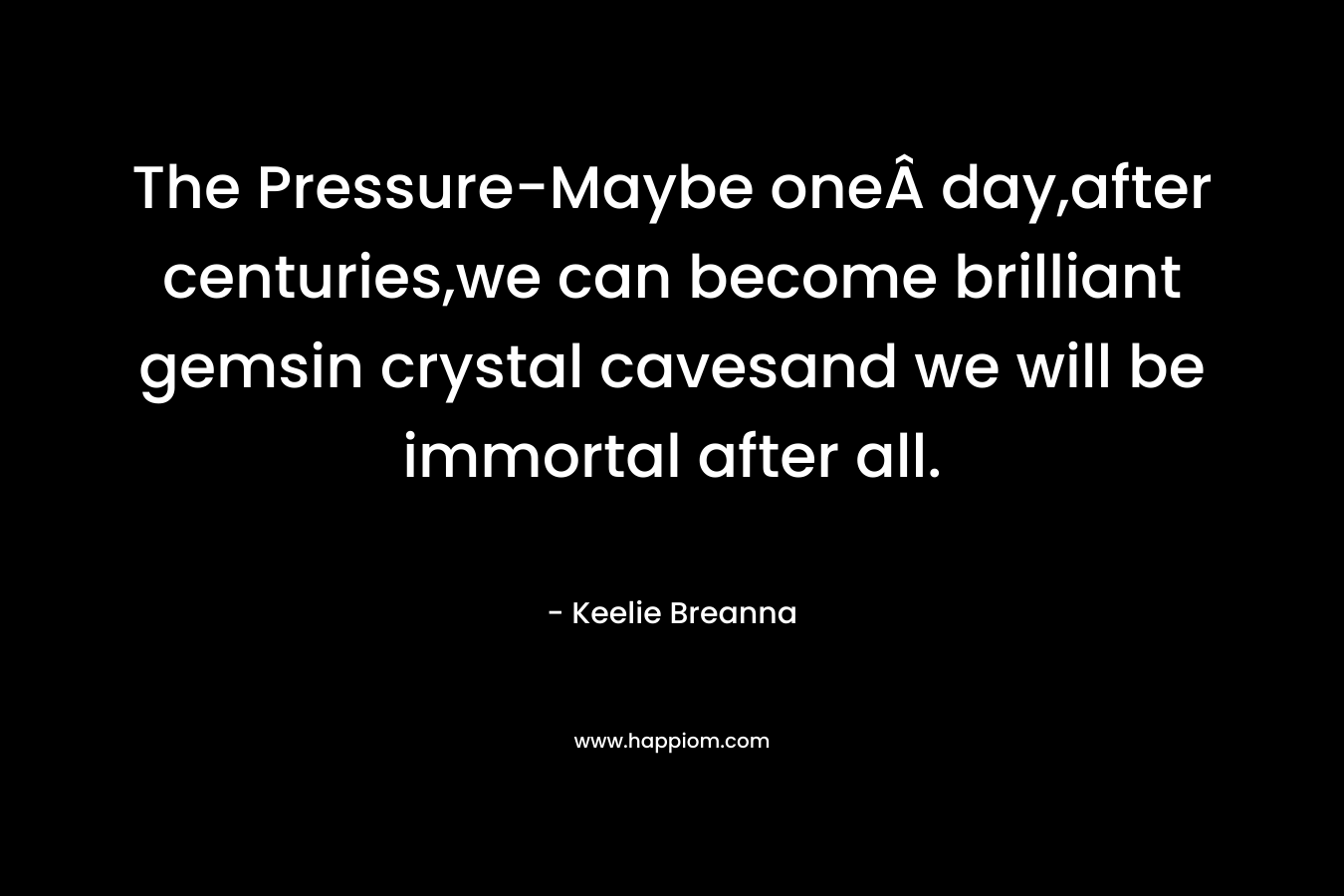 The Pressure-Maybe oneÂ day,after centuries,we can become brilliant gemsin crystal cavesand we will be immortal after all. – Keelie Breanna
