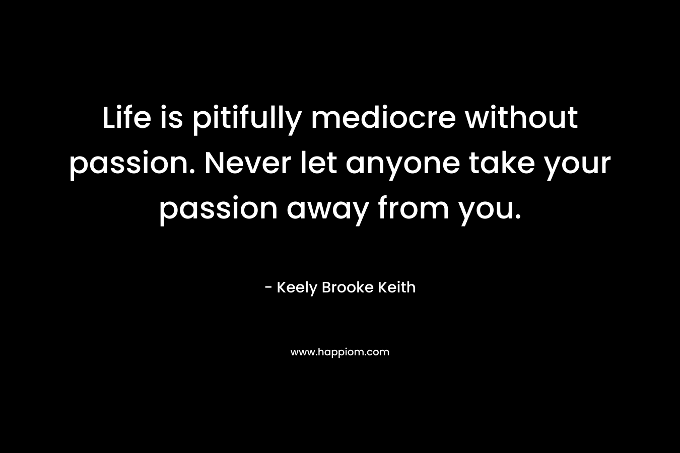 Life is pitifully mediocre without passion. Never let anyone take your passion away from you.