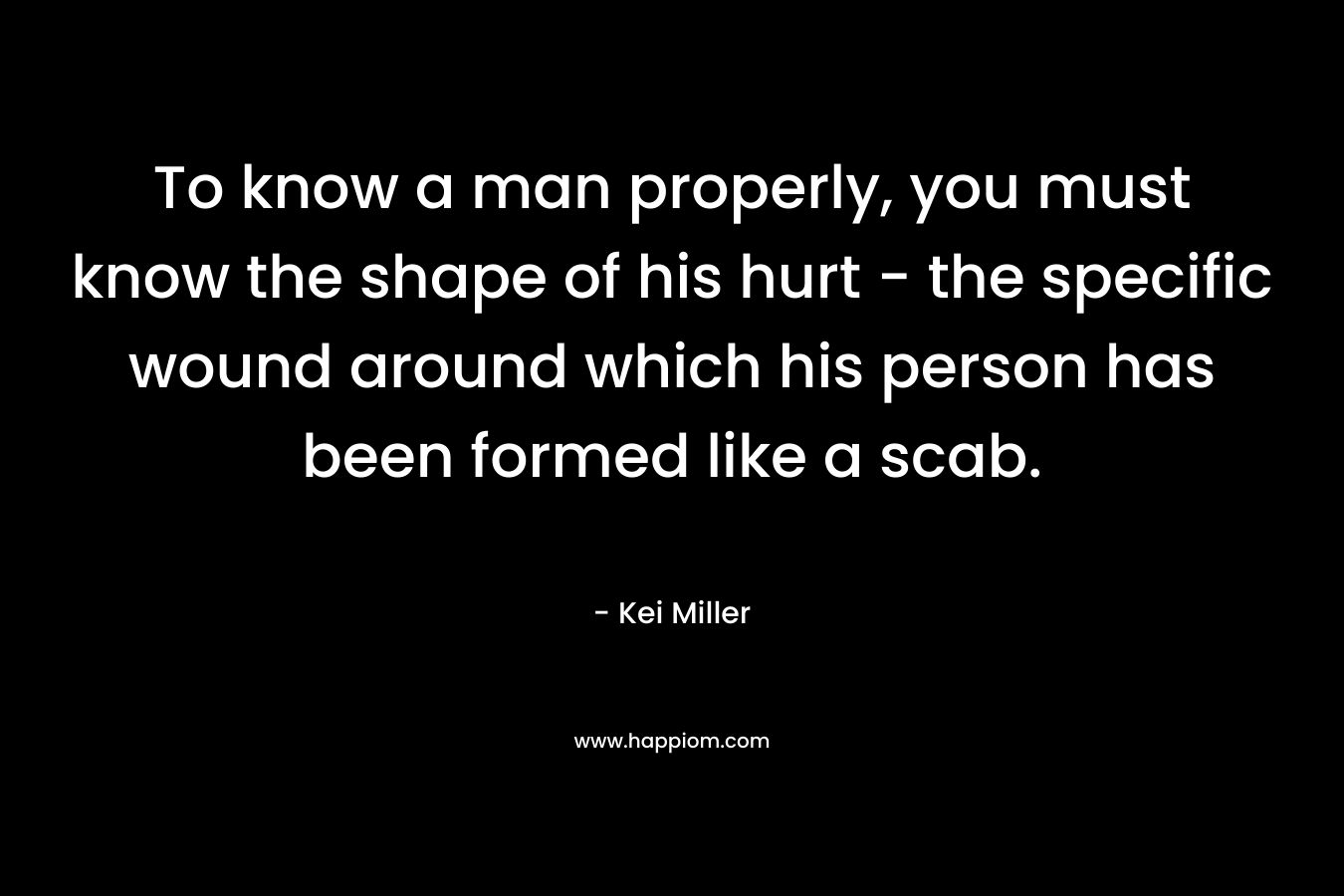To know a man properly, you must know the shape of his hurt – the specific wound around which his person has been formed like a scab. – Kei Miller