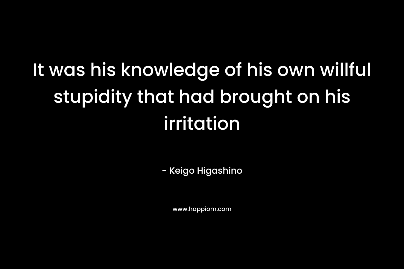 It was his knowledge of his own willful stupidity that had brought on his irritation