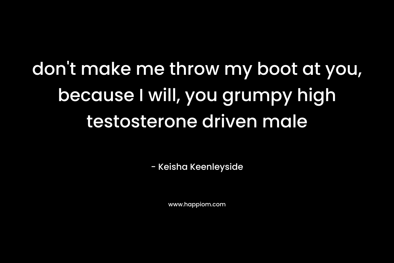 don’t make me throw my boot at you, because I will, you grumpy high testosterone driven male – Keisha Keenleyside