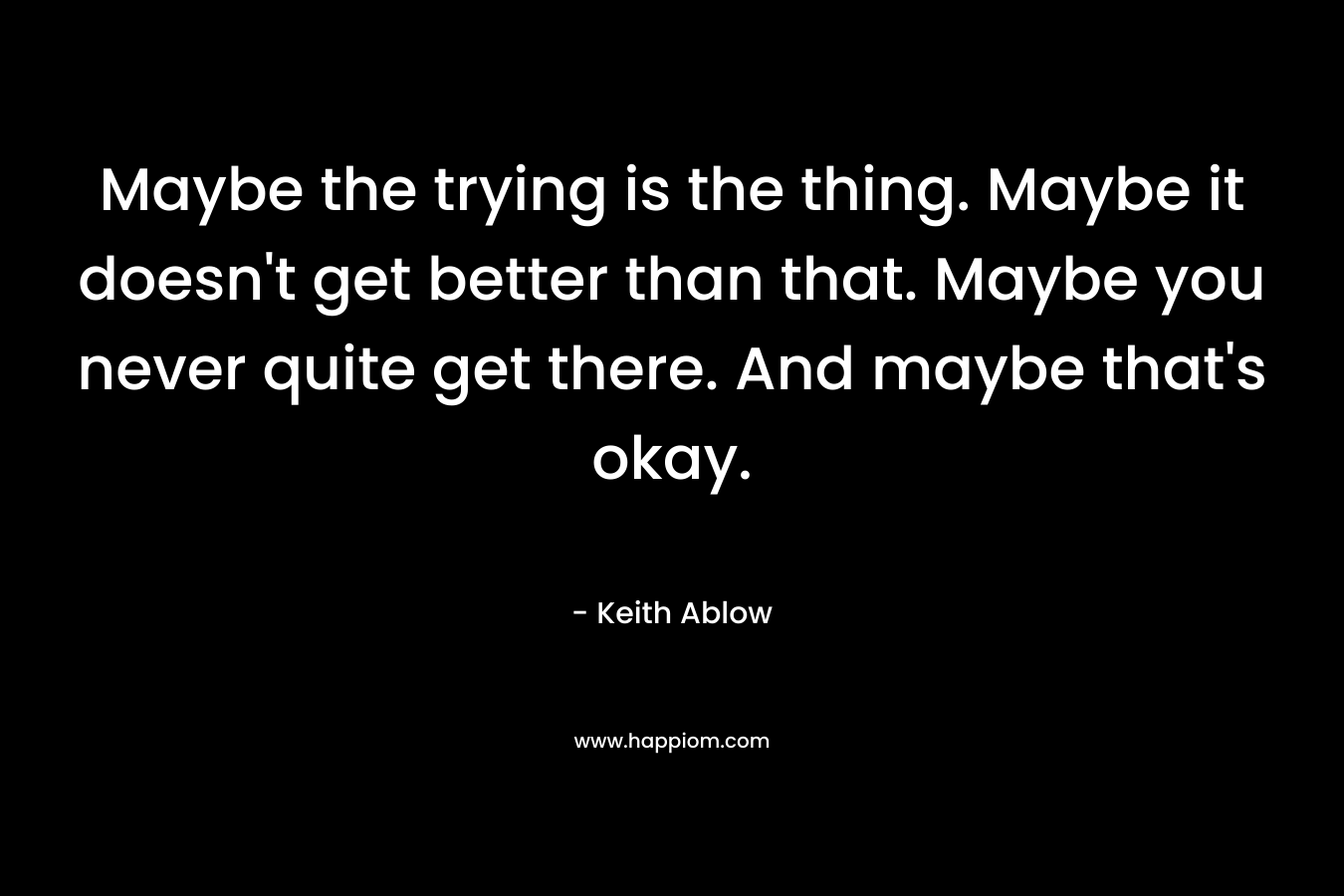 Maybe the trying is the thing. Maybe it doesn't get better than that. Maybe you never quite get there. And maybe that's okay.