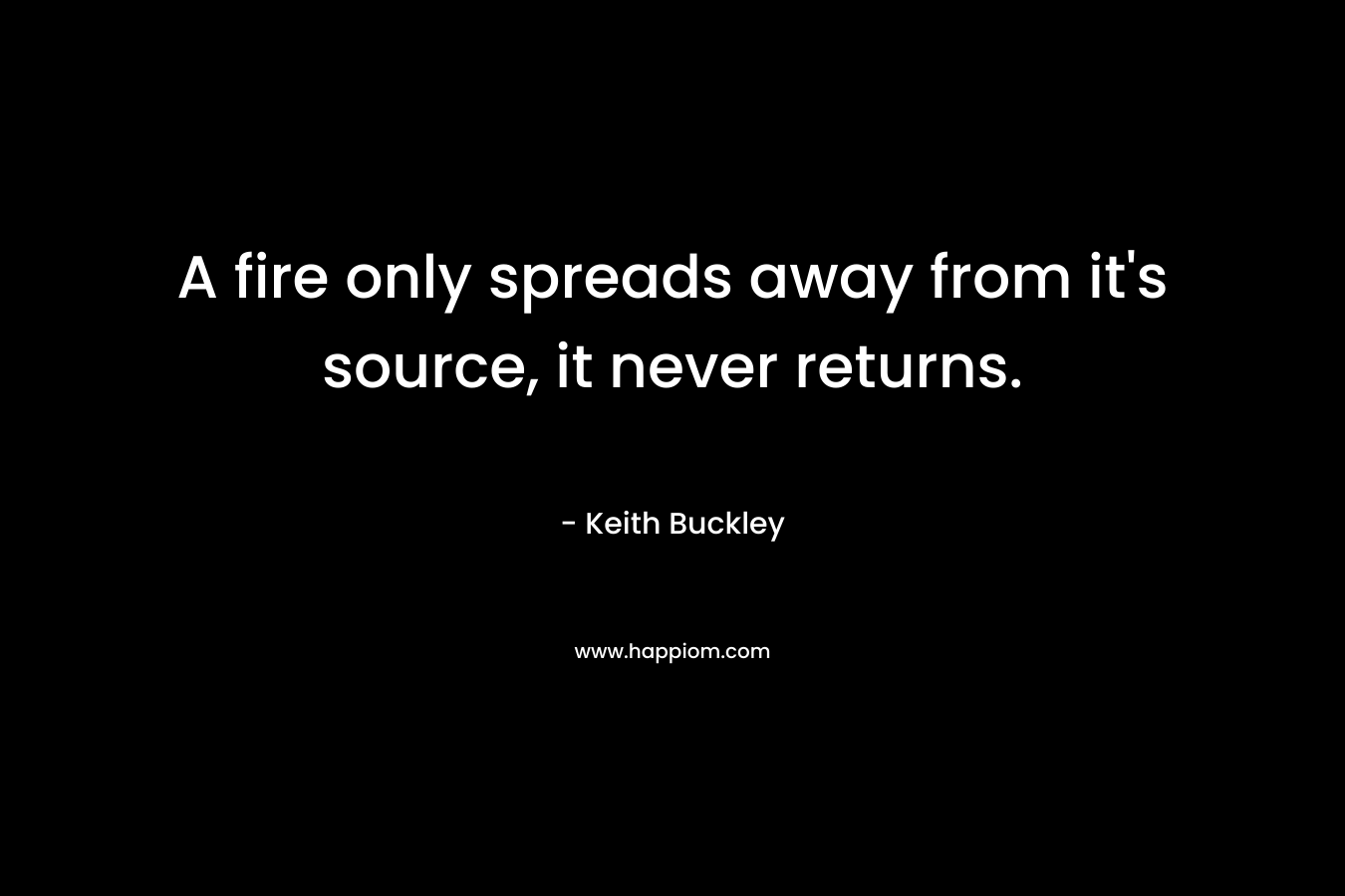 A fire only spreads away from it’s source, it never returns. – Keith Buckley