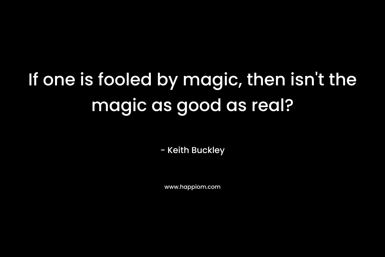 If one is fooled by magic, then isn’t the magic as good as real? – Keith Buckley
