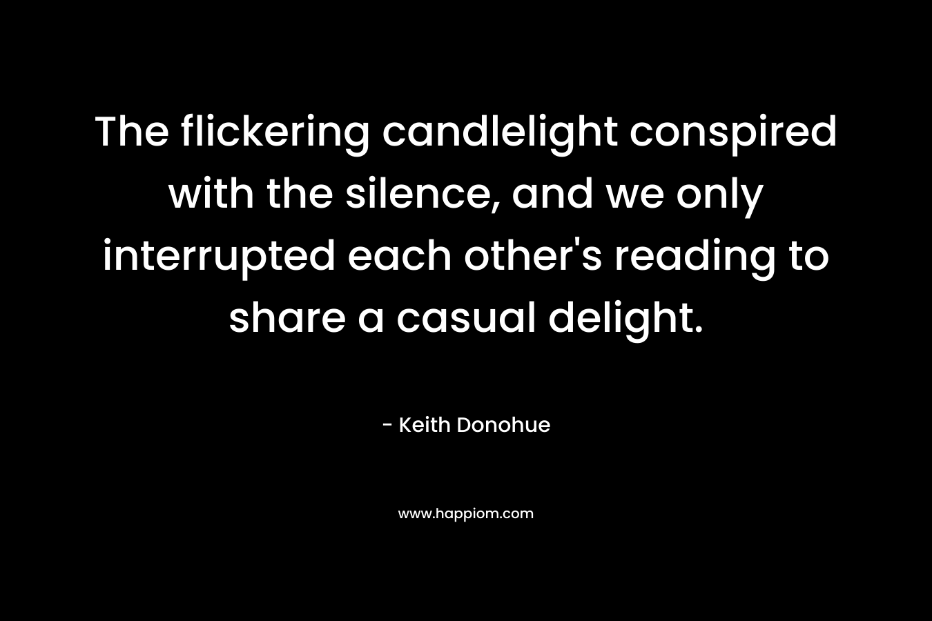 The flickering candlelight conspired with the silence, and we only interrupted each other’s reading to share a casual delight. – Keith Donohue