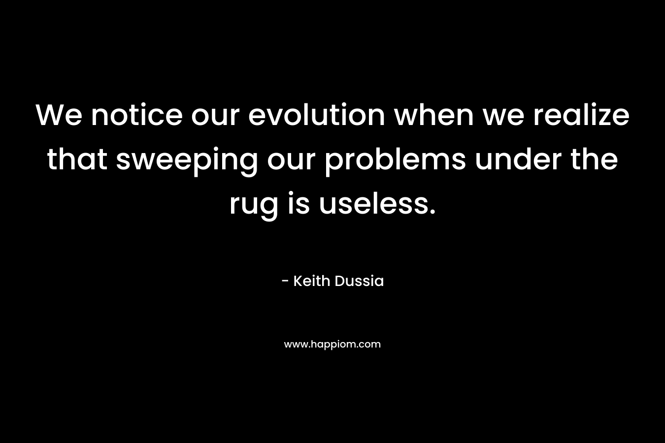 We notice our evolution when we realize that sweeping our problems under the rug is useless. – Keith Dussia