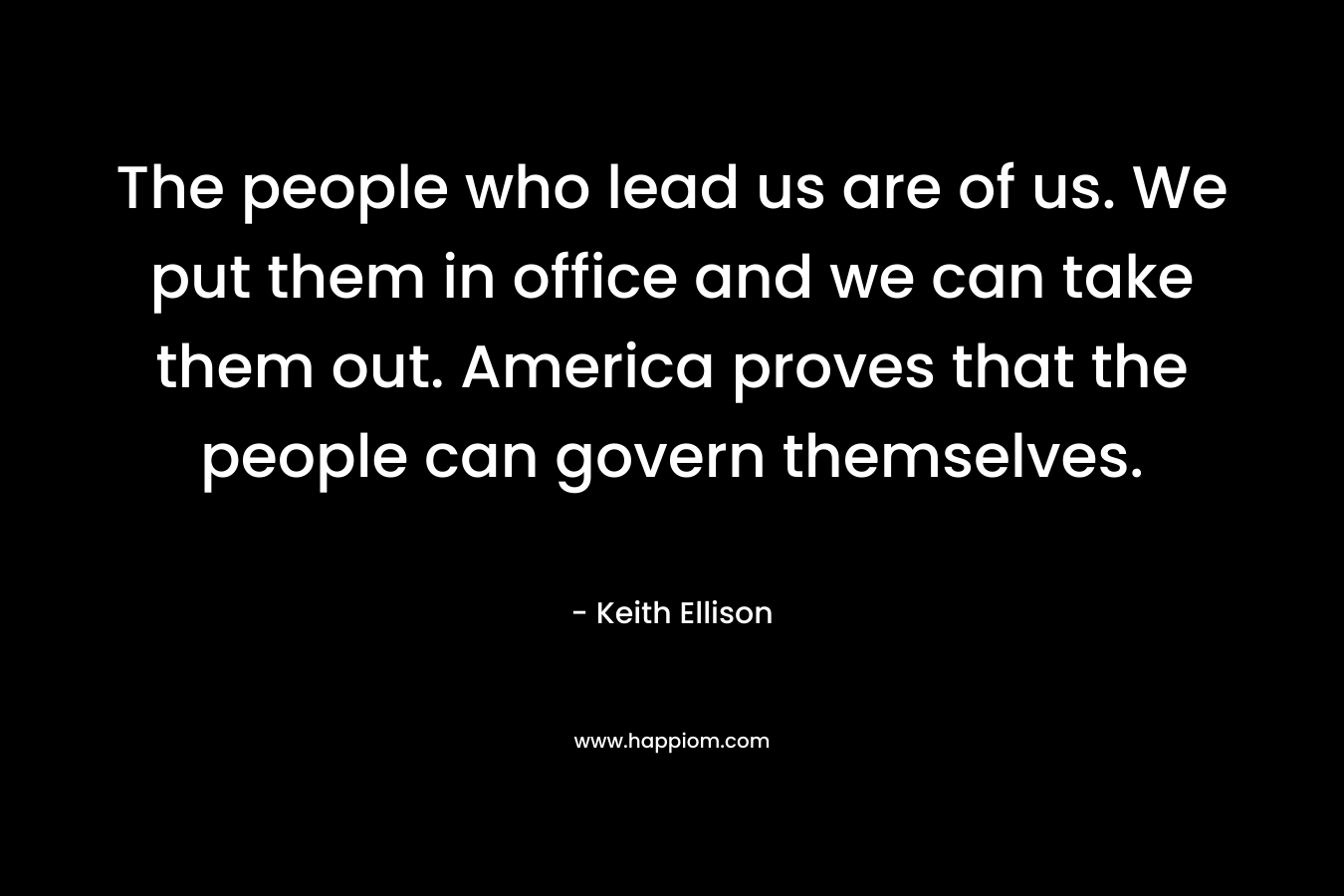 The people who lead us are of us. We put them in office and we can take them out. America proves that the people can govern themselves.