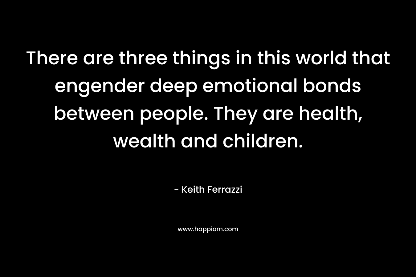 There are three things in this world that engender deep emotional bonds between people. They are health, wealth and children. – Keith Ferrazzi