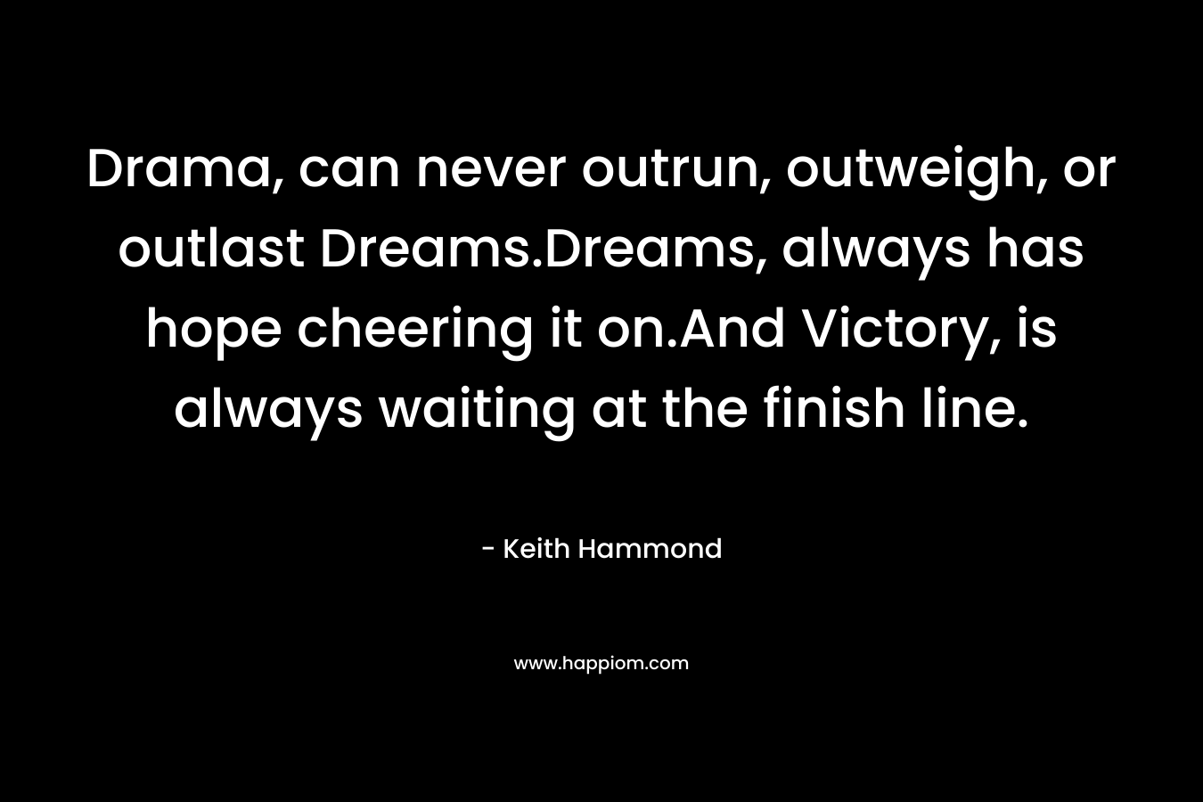 Drama, can never outrun, outweigh, or outlast Dreams.Dreams, always has hope cheering it on.And Victory, is always waiting at the finish line. – Keith Hammond
