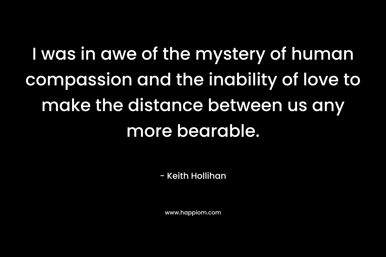 I was in awe of the mystery of human compassion and the inability of love to make the distance between us any more bearable.