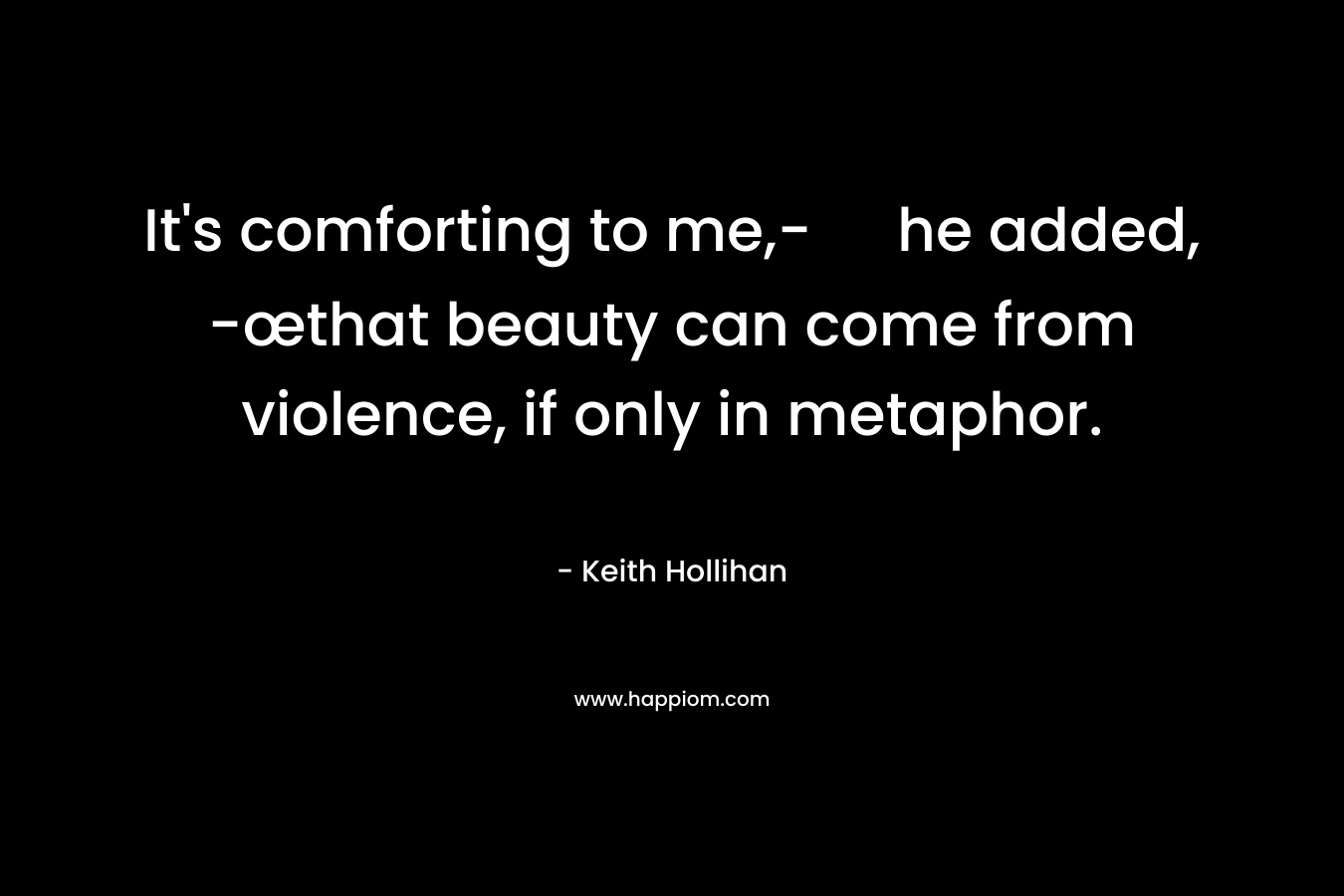 It’s comforting to me,- he added, -œthat beauty can come from violence, if only in metaphor. – Keith Hollihan