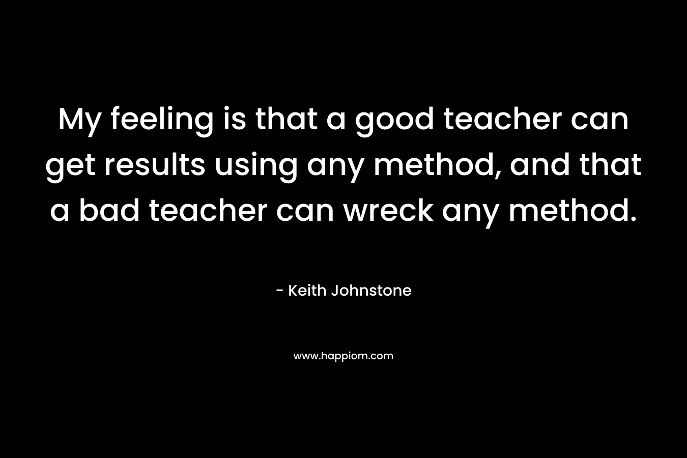 My feeling is that a good teacher can get results using any method, and that a bad teacher can wreck any method. – Keith Johnstone